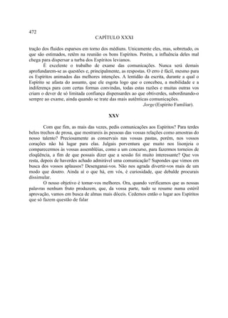 472
                                 CAPÍTULO XXXI

tração dos fluidos esparsos em torno dos médiuns. Unicamente eles, mas, sobretudo, os
que são estimados, retêm na reunião os bons Espíritos. Porém, a influência deles mal
chega para dispersar a turba dos Espíritos levianos.
        É excelente o trabalho de exame das comunicações. Nunca será demais
aprofundarem-se as questões e, principalmente, as respostas. O erro é fácil, mesmo para
os Espíritos animados das melhores intenções. A lentidão da escrita, durante a qual o
Espírito se afasta do assunto, que ele esgota logo que o concebeu, a mobilidade e a
indiferença para com certas formas convindas, todas estas razões e muitas outras vos
criam o dever de só limitada confiança dispensardes ao que obtiverdes, subordinando-o
sempre ao exame, ainda quando se trate das mais autênticas comunicações.
                                                          Jorge (Espírito Familiar).

                                        XXV

        Com que fim, as mais das vezes, pedis comunicações aos Espíritos? Para terdes
belos trechos de prosa, que mostrareis às pessoas das vossas relações como amostras do
nosso talento? Preciosamente as conservais nas vossas pastas, porém, nos vossos
corações não há lugar para elas. Julgais porventura que muito nos lisonjeia o
comparecermos às vossas assembléias, como a um concurso, para fazermos torneios de
eloqüência, a fim de que possais dizer que a sessão foi muito interessante? Que vos
resta, depois de haverdes achado admirável uma comunicação? Supondes que vimos em
busca dos vossos aplausos? Desenganai-vos. Não nos agrada divertir-vos mais de um
modo que doutro. Ainda aí o que há, em vós, é curiosidade, que debalde procurais
dissimular.
        O nosso objetivo é tomar-vos melhores. Ora, quando verificamos que as nossas
palavras nenhum fruto produzem, que, da vossa parte, tudo se resume numa estéril
aprovação, vamos em busca de almas mais dóceis. Cedemos então o lugar aos Espíritos
que só fazem questão de falar
 