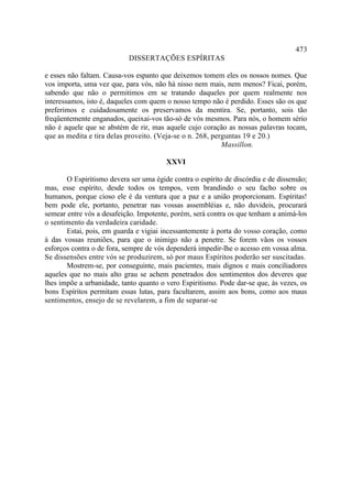 473
                            DISSERTAÇÕES ESPÍRITAS

e esses não faltam. Causa-vos espanto que deixemos tomem eles os nossos nomes. Que
vos importa, uma vez que, para vós, não há nisso nem mais, nem menos? Ficai, porém,
sabendo que não o permitimos em se tratando daqueles por quem realmente nos
interessamos, isto é, daqueles com quem o nosso tempo não é perdido. Esses são os que
preferimos e cuidadosamente os preservamos da mentira. Se, portanto, sois tão
freqüentemente enganados, queixai-vos tão-só de vós mesmos. Para nós, o homem sério
não é aquele que se abstém de rir, mas aquele cujo coração as nossas palavras tocam,
que as medita e tira delas proveito. (Veja-se o n. 268, perguntas 19 e 20.)
                                                           Massillon.

                                        XXVI

       O Espiritismo devera ser uma égide contra o espírito de discórdia e de dissensão;
mas, esse espírito, desde todos os tempos, vem brandindo o seu facho sobre os
humanos, porque cioso ele é da ventura que a paz e a união proporcionam. Espíritas!
bem pode ele, portanto, penetrar nas vossas assembléias e, não duvideis, procurará
semear entre vós a desafeição. Impotente, porém, será contra os que tenham a animá-los
o sentimento da verdadeira caridade.
       Estai, pois, em guarda e vigiai incessantemente à porta do vosso coração, como
à das vossas reuniões, para que o inimigo não a penetre. Se forem vãos os vossos
esforços contra o de fora, sempre de vós dependerá impedir-lhe o acesso em vossa alma.
Se dissensões entre vós se produzirem, só por maus Espíritos poderão ser suscitadas.
       Mostrem-se, por conseguinte, mais pacientes, mais dignos e mais conciliadores
aqueles que no mais alto grau se achem penetrados dos sentimentos dos deveres que
lhes impõe a urbanidade, tanto quanto o vero Espiritismo. Pode dar-se que, às vezes, os
bons Espíritos permitam essas lutas, para facultarem, assim aos bons, como aos maus
sentimentos, ensejo de se revelarem, a fim de separar-se
 