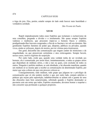 474
                                  CAPÍTULO XXXI

o trigo do joio. Eles, porém, estarão sempre do lado onde houver mais humildade e
verdadeira caridade.
                                                        São Vicente de Paulo.

                                        XXVII

        Repeli impiedosamente todos esses Espíritos que reclamam o exclusivismo de
seus conselhos, pregando a divisão e o insulamento. São quase sempre Espíritos
vaidosos e medíocres, que procuram impor-se a homens fracos e crédulos,
prodigalizando-lhes louvores exagerados, a fim de os fascinar e ter sob seu domínio. São
geralmente Espíritos famintos de poder que, déspotas, públicos ou privados, quando
vivos, ainda se esforçam, depois de mortos, por ter vítimas para tiranizarem.
        Em geral, desconfiai das comunicações que tragam caráter de misticismo e de
singularidade, ou que prescrevam cerimônias e atos extravagantes. Sempre haverá,
nesses casos, motivo legítimo de suspeição.
        Por outro lado, crede que, quando uma verdade tenha de ser revelada aos
homens, ela é comunicada, por assim dizer, instantaneamente, a todos os grupos sérios
que disponham de médiuns sérios, e não a tais ou quais, com exclusão de todos os
outros. Ninguém é perfeito médium, se está obsidiado, e há obsessão manifesta, quando
um médium só se mostra apto a receber as comunicações de determinado Espírito, por
maior que seja a altura em que este procure colocar-se.
        Conseguintemente, todo médium, todo grupo que julguem ter o privilégio de
comunicações que só eles podem receber e que, por outro lado, estejam adstritos a
práticas que orçam pela superstição, indubitavelmente se acham sob o guante de uma
das obsessões mais bem caracterizadas, sobretudo quando o Espírito dominador se
pavoneia com um nome que todos, Espíritos encarnados, devemos honrar e respeitar e
não consentir seja profanado a qualquer propósito.
 