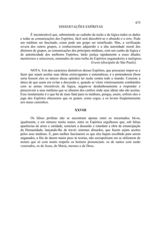 475
                           DISSERTAÇÕES ESPÍRITAS

        É incontestável que, submetendo ao cadinho da razão e da lógica todos os dados
e todas as comunicações dos Espíritos, fácil será descobrir-se o absurdo e o erro. Pode
um médium ser fascinado, como pode um grupo ser mistificado. Mas, a verificação
severa dos outros grupos, o conhecimento adquirido e a alta autoridade moral dos
diretores de grupos, as comunicações dos principais médiuns, com um cunho de lógica e
de autenticidade dos melhores Espíritos, farão justiça rapidamente a esses ditados
mentirosos e astuciosos, emanados de uma turba de Espíritos enganadores e malignos.
                                                    Erasto (discípulo de São Paulo).

        NOTA. Um dos caracteres distintivos desses Espíritos, que procuram impor-se e
fazer que sejam aceitas suas idéias extravagantes e sistemáticas, é o pretenderem (bom
seria fossem eles os únicos dessa opinião) ter razão contra todo o mundo. Consiste a
tática de que usam em evitar a discussão e, quando se vêem vitoriosamente combatidos
com as armas irresistíveis da lógica, negam-se desdenhosamente a responder e
prescrevem a seus médiuns que se afastem dos centros onde suas idéias não são aceitas.
Esse insulamento é o que há de mais fatal para os médiuns, porque, assim, sofrem eles o
jugo dos Espíritos obsessores que os guiam, como cegos, e os levam freqüentemente
aos maus caminhos.

                                       XXVIII

       Os falsos profetas não se encontram apenas entre os encarnados; há-os,
igualmente, e em número muito maior, entre os Espíritos orgulhosos que, sob falsas
aparências de amor e caridade, semeiam a desunião e retardam a obra de emancipação
da Humanidade, lançando-lhe de través sistemas absurdos, que fazem sejam aceitos
pelos seus médiuns. E, para melhor fascinarem os que eles hajam escolhido para serem
enganados, a fim de darem maior peso às teorias, não escrupulizam em se utilizarem de
nomes que só com muito respeito os homens pronunciam: os de santos com razão
venerados, os de Jesus, de Maria, mesmo o de Deus.
 