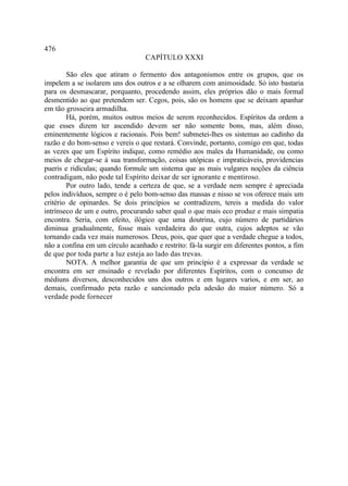 476
                                  CAPÍTULO XXXI

        São eles que atiram o fermento dos antagonismos entre os grupos, que os
impelem a se isolarem uns dos outros e a se olharem com animosidade. Só isto bastaria
para os desmascarar, porquanto, procedendo assim, eles próprios dão o mais formal
desmentido ao que pretendem ser. Cegos, pois, são os homens que se deixam apanhar
em tão grosseira armadilha.
        Há, porém, muitos outros meios de serem reconhecidos. Espíritos da ordem a
que esses dizem ter ascendido devem ser não somente bons, mas, além disso,
eminentemente lógicos e racionais. Pois bem! submetei-lhes os sistemas ao cadinho da
razão e do bom-senso e vereis o que restará. Convinde, portanto, comigo em que, todas
as vezes que um Espírito indique, como remédio aos males da Humanidade, ou como
meios de chegar-se à sua transformação, coisas utópicas e impraticáveis, providencias
pueris e ridículas; quando formule um sistema que as mais vulgares noções da ciência
contradigam, não pode tal Espírito deixar de ser ignorante e mentiroso.
        Por outro lado, tende a certeza de que, se a verdade nem sempre é apreciada
pelos indivíduos, sempre o é pelo bom-senso das massas e nisso se vos oferece mais um
critério de opinardes. Se dois princípios se contradizem, tereis a medida do valor
intrínseco de um e outro, procurando saber qual o que mais eco produz e mais simpatia
encontra. Seria, com efeito, ilógico que uma doutrina, cujo número de partidários
diminua gradualmente, fosse mais verdadeira do que outra, cujos adeptos se vão
tornando cada vez mais numerosos. Deus, pois, que quer que a verdade chegue a todos,
não a confina em um círculo acanhado e restrito: fá-la surgir em diferentes pontos, a fim
de que por toda parte a luz esteja ao lado das trevas.
        NOTA. A melhor garantia de que um princípio é a expressar da verdade se
encontra em ser ensinado e revelado por diferentes Espíritos, com o concunso de
médiuns diversos, desconhecidos uns dos outros e em lugares varios, e em ser, ao
demais, confirmado peta razão e sancionado pela adesão do maior número. Só a
verdade pode fornecer
 