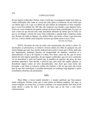478
                                  CAPÍTULO XXXI

do que lugares conhecidos. Porém, como é inútil que se propaguem ainda mais todas as
vossas instituições más, todas as vossas leis más, ações e existências, há um limite que
vos detém aqui e ali e que vos deterá até que tenhais de transportar as boas sementes
que o vosso livre-arbítrio fez. Oh! não, não conheceis esse mundo, a que chamais Terra.
Vereis na vossa existência um grande começo de provas desta comunicação. Eis que vai
soar a hora em que haverá uma outra descoberta diferente da última que foi feita; eis
que se vai alargar o círculo da vossa Terra conhecida e, quando toda a imprensa cantar
esse Hosana em todas as línguas, vós, pobres filhos, que amais a Deus e que procurais
sua voz, o tereis sabido antes daqueles mesmos que darão nome à nova Terra.
                                                            Vicente de Paulo.

        NOTA. Do ponto de vista do estilo, esta comunicação não resiste à crítica. As
incorreções, os pleonasmos, os torneios viciosos saltam aos olhos de qualquer um, por
menos letrado que seja. Isso, porém, nada provaria contra o nome que a firma, dado que
tais imperfeições poderiam decorrer da incapacidade do médium, conforme já o
demonstramos. O que é do Espírito é a idéia. Ora, dizer, como ele diz, que no nosso
planeta há mais lugares ignorados, do que lugares conhecidos, que um novo continente
vai ser descoberto é, para um Espírito que se qualifica de superior, dar prova da mais
profunda ignorância. Sem dúvida, é possível que, para além das regiões glaciais, se
descubram alguns cantos de terra desconhecidos, mas dizer que essas terras são
povoadas e que Deus as conserva ocultas dos homens, a fim de que estes não levem
para lá suas más instituições, é acreditar demasiado na confiança cega daqueles a quem
semelhantes absurdos são propinados.

                                         XXX

       Meus filhos, o nosso mundo material e o mundo espiritual, que bem poucos
ainda conhecem, formam como que os dois pratos da balança perpétua. Até aqui, as
nossas religiões, as nossas leis, os nossos costumes e as nossas paixões tem feito de tal
modo descer o prato do mal e subir o do bem, que se há visto o mal reinar
soberanamente
 