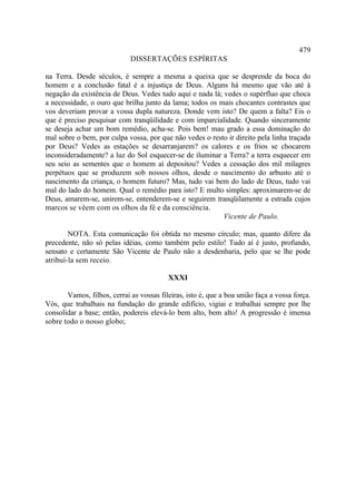 479
                             DISSERTAÇÕES ESPÍRITAS

na Terra. Desde séculos, é sempre a mesma a queixa que se desprende da boca do
homem e a conclusão fatal é a injustiça de Deus. Alguns há mesmo que vão até à
negação da existência de Deus. Vedes tudo aqui e nada lá; vedes o supérfluo que choca
a necessidade, o ouro que brilha junto da lama; todos os mais chocantes contrastes que
vos deveriam provar a vossa dupla natureza. Donde vem isto? De quem a falta? Eis o
que é preciso pesquisar com tranqüilidade e com imparcialidade. Quando sinceramente
se deseja achar um bom remédio, acha-se. Pois bem! mau grado a essa dominação do
mal sobre o bem, por culpa vossa, por que não vedes o resto ir direito pela linha traçada
por Deus? Vedes as estações se desarranjarem? os calores e os frios se chocarem
inconsideradamente? a luz do Sol esquecer-se de iluminar a Terra? a terra esquecer em
seu seio as sementes que o homem aí depositou? Vedes a cessação dos mil milagres
perpétuos que se produzem sob nossos olhos, desde o nascimento do arbusto até o
nascimento da criança, o homem futuro? Mas, tudo vai bem do lado de Deus, tudo vai
mal do lado do homem. Qual o remédio para isto? E multo simples: aproximarem-se de
Deus, amarem-se, unirem-se, entenderem-se e seguirem tranqüilamente a estrada cujos
marcos se vêem com os olhos da fé e da consciência.
                                                          Vicente de Paulo.

        NOTA. Esta comunicação foi obtida no mesmo círculo; mas, quanto difere da
precedente, não só pelas idéias, como também pelo estilo! Tudo aí é justo, profundo,
sensato e certamente São Vicente de Paulo não a desdenharia, pelo que se lhe pode
atribuí-la sem receio.

                                          XXXI

       Vamos, filhos, cerrai as vossas fileiras, isto é, que a boa união faça a vossa força.
Vós, que trabalhais na fundação do grande edifício, vigiai e trabalhai sempre por lhe
consolidar a base; então, podereis elevá-lo bem alto, bem alto! A progressão é imensa
sobre todo o nosso globo;
 