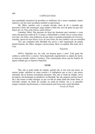 480
                                  CAPÍTULO XXXI

uma quantidade inumerável de prosélitos se enfileiram sob o nosso estandarte; muitos
cépticos e até dos mais incrédulos também se aproximam.
        Ide, filhos; marchai, com o coração elevado, cheio de fé; o caminho que
percorreis é belo; não esmoreçais; segui sempre a linha reta, servi de guias aos que vêm
depois de vós. Eles serão felizes, muito felizes!
        Caminhai, filhos! Não precisais da força das baionetas para sustentar a vossa
causa, não precisais senão de fé. A crença, a fraternidade e a união, tais as vossas armas;
com elas, sois fortes, mais poderosos do que todos os grandes potentados do Universo,
reunidos, apesar de suas forças vivas, de suas frotas, de seus canhões e de sua metralha!
        Vós, que combateis pela liberdade dos povos e pela regeneração da grande
família humana, ide, filhos, coragem e perseverança. Deus vos ajudará. Boa noite; até à
vista.
                                                             Napoleão.

       NOTA. Napoleão era, em vida, um homem grave e sério. Toda gente lhe
conhece o estilo breve e conciso. Teria degenerado singularmente se, depois de morto,
se houvesse tornado verboso e burlesco. Esta comunicação talvez seja do Espírito de
algum soldado que se chamava Napoleão.

                                        XXXII

        Não, não se pode mudar de religião, quando não se tem uma que possa, ao
mesmo tempo, satisfazer ao senso comum e â inteligência que se tem e que possa,
sobretudo, dar ao homem consolações presentes. Não, não se muda de religião, cai-se
da inépcia e da dominação na sabedoria e na liberdade. Ide, ide, pequeno exército nosso!
ide e não temais as balas inimigas; as que vos hão de matar ainda não foram feitas, se
estiverdes sempre, do fundo do coração, na senda do Senhor, isto é, se quiserdes
sempre combater pacificamente e vitoriosamente pelo bem-estar e pela liberdade.
                                                           Vicente de Paulo .
 