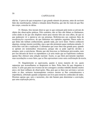 50
                                    CAPÍTULO III

nhá-las. A prova do que avançamos é que grande número de pessoas, antes de ouvirem
falar das manifestações, tinham a intuição desta Doutrina, que não fez mais do que lhes
dar corpo, conexão às idéias.

        33. Demais, fora inexato dizer-se que os que começam pela teoria se privam do
objeto das observações práticas. Pelo contrário, não só lhes não faltam os fenômenos,
como ainda os de que eles dispõem maior peso mesmo têm aos seus olhos, do que os
que pudessem vir a operar-se em sua presença. Referimo-nos aos copiosos fatos de
manifestações espontâneas, de que falaremos nos capítulos seguintes. Raros serão os
que delas não tenham conhecimento, quando nada, por ouvir dizer. Outros conhecem
algumas, consigo mesmo ocorridas, mas a que não prestaram quase nenhuma atenção. A
teoria lhes vem dar a explicação. E afirmamos que esses fatos têm grande peso, quando
se apóiam em testemunhos irrecusáveis, porque não se pode supô-los devidos a
arranjos, nem a conivências. Mesmo que não houvesse os fenômenos provocados, nem
por isso deixaria de haver os espontâneos e já seria muito que ao Espiritismo coubesse
apenas lhes oferecer uma solução racional. Assim, os que lêem previamente reportam
suas recordações a esses fatos, que se lhes apresentam como uma confirmação da teoria.

        34. Singularmente se equivocaria, quanto à nossa maneira de ver, quem
supusesse que aconselhamos se desprezem os fatos. Pelos fatos foi que chegamos à
teoria. E certo que para isso tivemos de nos consagrar a assíduo trabalho durante muitos
anos e de fazer milhares de observações. Mas, pois que os fatos nos serviram e servem
todos os dias, seríamos inconseqüentes conosco mesmo se lhes contestássemos a
importância, sobretudo quando compomos um livro para torná-los conhecidos de todos.
Dizemos apenas que, sem o raciocínio, eles não bastam para determinar a convicção;
que uma explicação prévia,
 