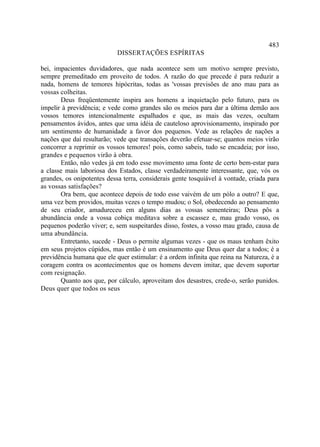 483
                            DISSERTAÇÕES ESPÍRITAS

bei, impacientes duvidadores, que nada acontece sem um motivo sempre previsto,
sempre premeditado em proveito de todos. A razão do que precede é para reduzir a
nada, homens de temores hipócritas, todas as 'vossas previsões de ano mau para as
vossas colheitas.
       Deus freqüentemente inspira aos homens a inquietação pelo futuro, para os
impelir à previdência; e vede como grandes são os meios para dar a última demão aos
vossos temores intencionalmente espalhados e que, as mais das vezes, ocultam
pensamentos ávidos, antes que uma idéia de cauteloso aprovisionamento, inspirado por
um sentimento de humanidade a favor dos pequenos. Vede as relações de nações a
nações que daí resultarão; vede que transações deverão efetuar-se; quantos meios virão
concorrer a reprimir os vossos temores! pois, como sabeis, tudo se encadeia; por isso,
grandes e pequenos virão à obra.
       Então, não vedes já em todo esse movimento uma fonte de certo bem-estar para
a classe mais laboriosa dos Estados, classe verdadeiramente interessante, que, vós os
grandes, os onipotentes dessa terra, considerais gente tosquiável à vontade, criada para
as vossas satisfações?
       Ora bem, que acontece depois de todo esse vaivém de um pólo a outro? E que,
uma vez bem providos, muitas vezes o tempo mudou; o Sol, obedecendo ao pensamento
de seu criador, amadureceu em alguns dias as vossas sementeiras; Deus pôs a
abundância onde a vossa cobiça meditava sobre a escassez e, mau grado vosso, os
pequenos poderão viver; e, sem suspeitardes disso, fostes, a vosso mau grado, causa de
uma abundância.
       Entretanto, sucede - Deus o permite algumas vezes - que os maus tenham êxito
em seus projetos cúpidos, mas então é um ensinamento que Deus quer dar a todos; é a
previdência humana que ele quer estimular: é a ordem infinita que reina na Natureza, é a
coragem contra os acontecimentos que os homens devem imitar, que devem suportar
com resignação.
       Quanto aos que, por cálculo, aproveitam dos desastres, crede-o, serão punidos.
Deus quer que todos os seus
 