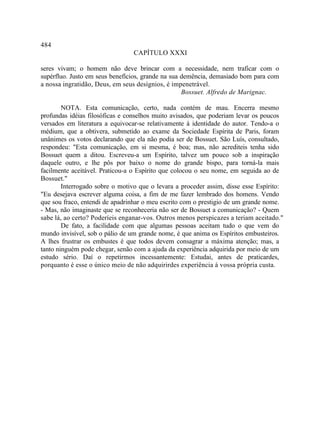 484
                                CAPÍTULO XXXI

seres vivam; o homem não deve brincar com a necessidade, nem traficar com o
supérfluo. Justo em seus benefícios, grande na sua demência, demasiado bom para com
a nossa ingratidão, Deus, em seus desígnios, é impenetrável.
                                                   Bossuet. Alfredo de Marignac.

        NOTA. Esta comunicação, certo, nada contém de mau. Encerra mesmo
profundas idéias filosóficas e conselhos muito avisados, que poderiam levar os poucos
versados em literatura a equivocar-se relativamente à identidade do autor. Tendo-a o
médium, que a obtivera, submetido ao exame da Sociedade Espírita de Paris, foram
unânimes os votos declarando que ela não podia ser de Bossuet. São Luís, consultado,
respondeu: "Esta comunicação, em si mesma, é boa; mas, não acrediteis tenha sido
Bossuet quem a ditou. Escreveu-a um Espírito, talvez um pouco sob a inspiração
daquele outro, e lhe pôs por baixo o nome do grande bispo, para torná-la mais
facilmente aceitável. Praticou-a o Espírito que colocou o seu nome, em seguida ao de
Bossuet."
        Interrogado sobre o motivo que o levara a proceder assim, disse esse Espírito:
"Eu desejava escrever alguma coisa, a fim de me fazer lembrado dos homens. Vendo
que sou fraco, entendi de apadrinhar o meu escrito com o prestigio de um grande nome.
- Mas, não imaginaste que se reconheceria não ser de Bossuet a comunicação? - Quem
sabe lá, ao certo? Poderíeis enganar-vos. Outros menos perspicazes a teriam aceitado."
        De fato, a facilidade com que algumas pessoas aceitam tudo o que vem do
mundo invisível, sob o pálio de um grande nome, é que anima os Espíritos embusteiros.
A lhes frustrar os embustes é que todos devem consagrar a máxima atenção; mas, a
tanto ninguém pode chegar, senão com a ajuda da experiência adquirida por meio de um
estudo sério. Daí o repetirmos incessantemente: Estudai, antes de praticardes,
porquanto é esse o único meio de não adquirirdes experiência à vossa própria custa.
 