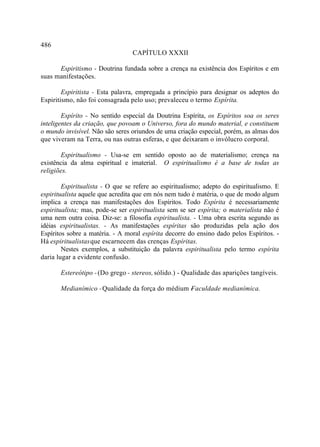 486
                                  CAPÍTULO XXXII

      Espiritismo - Doutrina fundada sobre a crença na existência dos Espíritos e em
suas manifestações.

        Espiritista - Esta palavra, empregada a princípio para designar os adeptos do
Espiritismo, não foi consagrada pelo uso; prevaleceu o termo Espírita.

        Espírito - No sentido especial da Doutrina Espírita, os Espíritos soa os seres
inteligentes da criação, que povoam o Universo, fora do mundo material, e constituem
o mundo invisível. Não são seres oriundos de uma criação especial, porém, as almas dos
que viveram na Terra, ou nas outras esferas, e que deixaram o invólucro corporal.

       Espiritualismo - Usa-se em sentido oposto ao de materialismo; crença na
existência da alma espiritual e imaterial. O espiritualismo é a base de todas as
religiões.

        Espiritualista - O que se refere ao espiritualismo; adepto do espiritualismo. E
espiritualista aquele que acredita que em nós nem tudo é matéria, o que de modo algum
implica a crença nas manifestações dos Espíritos. Todo Espírita é necessariamente
espiritualista; mas, pode-se ser espiritualista sem se ser espírita; o materialista não é
uma nem outra coisa. Diz-se: a filosofia espiritualista. - Uma obra escrita segundo as
idéias espiritualistas. - As manifestações espíritas são produzidas pela ação dos
Espíritos sobre a matéria. - A moral espírita decorre do ensino dado pelos Espíritos. -
Há espiritualistas que escarnecem das crenças Espíritas.
        Nestes exemplos, a substituição da palavra espiritualista pelo termo espírita
daria lugar a evidente confusão.

       Estereótipo - (Do grego - stereos, sólido.) - Qualidade das aparições tangíveis.

       Medianímico - Qualidade da força do médium -
                                                  Faculdade medianímica.
 