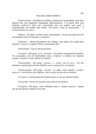 487
                             VOCABULÁRIO ESPÍRITA

        Medianimidade - Faculdade dos médiuns. Sinônimo de mediunidade. Estas duas
palavras são, com freqüência, empregadas indiferentemente. A se querer fazer uma
distinção, poder-se-á dizer que mediunidade tem um sentido mais geral e
medianimidade um sentido mais restrito. -Ele possui o dom de mediunidade. - A
medianimidade mecânica -

       Médium - (Do latim - medium, meio, intermediário.) - Pessoa que pode servir de
intermediária entre os Espíritos e os homens.

       Mediumato - Missão providencial dos médiuns. Esta palavra foi criada pelos
Espíritos. (Veja-se o Capítulo XXXI, comunicação XII.)

       Mediunidade - Veja-se: Medianimidade.

       Perispírito - (Do grego - peri - em torno.) - Envoltório semimaterial do Espírito.
Nos encarnados, serve de intermediário entre o Espírito e a matéria; nos Espíritos
errantes, constitui o corpo fluídico do Espírito.

       Pneumatofonia - (Do grego - pneuma - e - phoné, som ou voz.) - Voz dos
Espíritos; comunicação oral dos Espíritos, sem o concurso da voz humana.

       Pneumatografia - (Do grego - pneuma - ar, sopro. vento, espírito, e graphô,
escrevo.) - Escrita direta dos Espíritos, sem o auxílio da mão de um médium.

       Psicofonia - Comunicação dos Espíritos pela voz de um médium falante.

       Psicografia - Escrita dos Espíritos pela mão de um médium.

       Psicógrafo - (Do grego - psiké, borboleta, alma, e - graphô, escrevo.) - Aquele
que faz psicografia; médium escrevente.
 
