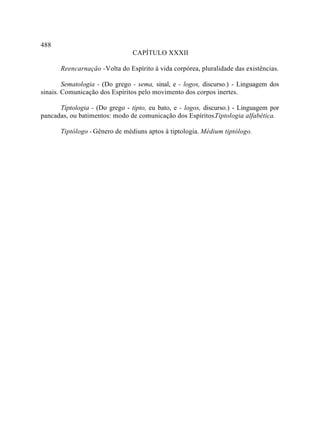 488
                                CAPÍTULO XXXII

       Reencarnaçâo - Volta do Espírito à vida corpórea, pluralidade das existências.

        Sematologia - (Do grego - sema, sinal, e - logos, discurso.) - Linguagem dos
sinais. Comunicação dos Espíritos pelo movimento dos corpos inertes.

      Tiptologia - (Do grego - tipto, eu bato, e - logos, discurso.) - Linguagem por
pancadas, ou batimentos: modo de comunicação dos Espíritos.Tiptologia alfabética.

       Tiptólogo - Gênero de médiuns aptos à tiptologia. Médium tiptólogo.
 