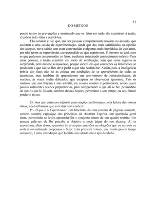 51
                                    DO MÉTODO

pondo termo às prevenções e mostrando que os fatos em nada são contrários à razão,
dispõe o indivíduo a aceitá-los.
        Tão verdade é isto que, em dez pessoas completamente novatas no assunto, que
assistam a uma sessão de experimentação, ainda que das mais satisfatórias na opinião
dos adeptos, nove sairão sem estar convencidas e algumas mais incrédulas do que antes,
por não terem as experiências correspondido ao que esperavam. O inverso se dará com
as que puderem compreender os fatos, mediante antecipado conhecimento teórico. Para
estas pessoas, a teoria constitui um meio de verificação, sem que coisa alguma as
surpreenda, nem mesmo o insucesso, porque sabem em que condições os fenômenos se
produzem e que não se lhes deve pedir o que não podem dar. Assim, pois, a inteligência
prévia dos fatos não só as coloca em condições de se aperceberem de todas as
anomalias, mas também de apreenderem um sem-número de particularidades, de
matizes, às vezes muito delicados, que escapam ao observador ignorante. Tais os
motivos que nos forçam a não admitir, em nossas sessões experimentais, senão quem
possua suficientes noções preparatórias, para compreender o que ali se faz, persuadido
de que os que lá fossem, carentes dessas noções, perderiam o seu tempo, ou nos fariam
perder o nosso.

        35. Aos que quiserem adquirir essas noções preliminares, pela leitura das nossas
obras, aconselhamos que as leiam nesta ordem:
        1º - O que é o Espiritismo? Esta brochura, de uma centena de páginas somente,
contém sumária exposição dos princípios da Doutrina Espírita, um apanhado geral
desta, permitindo ao leitor apreender-lhe o conjunto dentro de um quadro restrito. Em
poucas palavras ele lhe percebe o objetivo e pode julgar do seu alcance. Aí se
encontram, além disso, respostas às principais questões ou objeções que os novatos se
sentem naturalmente propensos a fazer. Esta primeira leitura, que muito pouco tempo
consome, é uma introdução que facilita um estudo mais aprofundado.
 