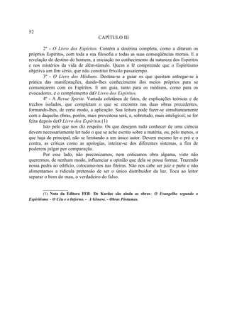 52
                                    CAPÍTULO III

        2º - O Livro dos Espíritos. Contém a doutrina completa, como a ditaram os
próprios Espíritos, com toda a sua filosofia e todas as suas conseqüências morais. E a
revelação do destino do homem, a iniciação no conhecimento da natureza dos Espíritos
e nos mistérios da vida de além-túmulo. Quem o lê compreende que o Espiritismo
objetiva um fim sério, que não constitui frívolo passatempo.
        3º - O Livro dos Médiuns. Destina-se a guiar os que queiram entregar-se à
prática das manifestações, dando-lhes conhecimento dos meios próprios para se
comunicarem com os Espíritos. E um guia, tanto para os médiuns, como para os
evocadores, e o complemento de Livro dos Espíritos.
                                 O
        4º - A Revue Spirite. Variada coletânea de fatos, de explicações teóricas e de
trechos isolados, que completam o que se encontra nas duas obras precedentes,
formando-lhes, de certo modo, a aplicação. Sua leitura pode fazer-se simultaneamente
com a daquelas obras, porém, mais proveitosa será, e, sobretudo, mais inteligível, se for
feita depois deO Livro dos Espíritos.(1)
        Isto pelo que nos diz respeito. Os que desejem tudo conhecer de uma ciência
devem necessariamente ler tudo o que se ache escrito sobre a matéria, ou, pelo menos, o
que haja de principal, não se limitando a um único autor. Devem mesmo ler o pró e o
contra, as críticas como as apologias, inteirar-se dos diferentes sistemas, a fim de
poderem julgar por comparação.
        Por esse lado, não preconizamos, nem criticamos obra alguma, visto não
querermos, de nenhum modo, influenciar a opinião que dela se possa formar. Trazendo
nossa pedra ao edifício, colocamo-nos nas fileiras. Não nos cabe ser juiz e parte e não
alimentamos a ridícula pretensão de ser o único distribuidor da luz. Toca ao leitor
separar o bom do mau, o verdadeiro do falso.

       __________
         (1) Nota da Editora FEB: De Kardec são ainda as obras : O Evangelho segundo o
Espiritismo. - O Céu e o Inferno. - A Gênese. - Obras Póstumas.
 