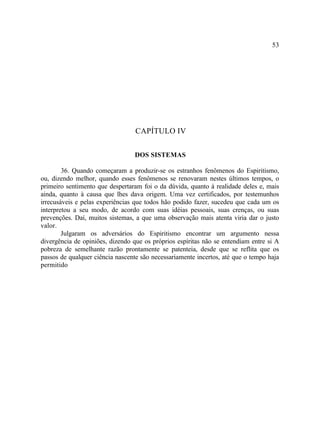53




                                  CAPÍTULO IV

                                 DOS SISTEMAS

        36. Quando começaram a produzir-se os estranhos fenômenos do Espiritismo,
ou, dizendo melhor, quando esses fenômenos se renovaram nestes últimos tempos, o
primeiro sentimento que despertaram foi o da dúvida, quanto à realidade deles e, mais
ainda, quanto à causa que lhes dava origem. Uma vez certificados, por testemunhos
irrecusáveis e pelas experiências que todos hão podido fazer, sucedeu que cada um os
interpretou a seu modo, de acordo com suas idéias pessoais, suas crenças, ou suas
prevenções. Daí, muitos sistemas, a que uma observação mais atenta viria dar o justo
valor.
        Julgaram os adversários do Espiritismo encontrar um argumento nessa
divergência de opiniões, dizendo que os próprios espíritas não se entendiam entre si A
pobreza de semelhante razão prontamente se patenteia, desde que se reflita que os
passos de qualquer ciência nascente são necessariamente incertos, até que o tempo haja
permitido
 