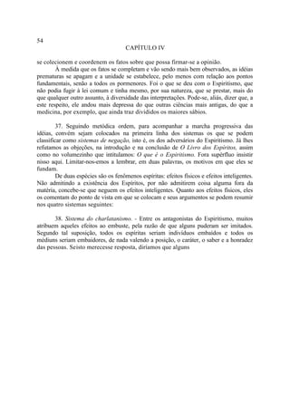 54
                                      CAPÍTULO IV

se colecionem e coordenem os fatos sobre que possa firmar-se a opinião.
        À medida que os fatos se completam e vão sendo mais bem observados, as idéias
prematuras se apagam e a unidade se estabelece, pelo menos com relação aos pontos
fundamentais, senão a todos os pormenores. Foi o que se deu com o Espiritismo, que
não podia fugir à lei comum e tinha mesmo, por sua natureza, que se prestar, mais do
que qualquer outro assunto, à diversidade das interpretações. Pode-se, aliás, dizer que, a
este respeito, ele andou mais depressa do que outras ciências mais antigas, do que a
medicina, por exemplo, que ainda traz divididos os maiores sábios.

         37. Seguindo metódica ordem, para acompanhar a marcha progressiva das
idéias, convém sejam colocados na primeira linha dos sistemas os que se podem
classificar como sistemas de negação, isto é, os dos adversários do Espiritismo. Já lhes
refutamos as objeções, na introdução e na conclusão de O Livro dos Espíritos, assim
como no volumezinho que intitulamos: O que é o Espiritismo. Fora supérfluo insistir
nisso aqui. Limitar-nos-emos a lembrar, em duas palavras, os motivos em que eles se
fundam.
         De duas espécies são os fenômenos espíritas: efeitos físicos e efeitos inteligentes.
Não admitindo a existência dos Espíritos, por não admitirem coisa alguma fora da
matéria, concebe-se que neguem os efeitos inteligentes. Quanto aos efeitos físicos, eles
os comentam do ponto de vista em que se colocam e seus argumentos se podem resumir
nos quatro sistemas seguintes:

       38. Sistema do charlatanismo. - Entre os antagonistas do Espiritismo, muitos
atribuem aqueles efeitos ao embuste, pela razão de que alguns puderam ser imitados.
Segundo tal suposição, todos os espíritas seriam indivíduos embaídos e todos os
médiuns seriam embaidores, de nada valendo a posição, o caráter, o saber e a honradez
das pessoas. Se isto merecesse resposta, diríamos que alguns
 