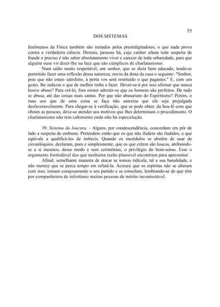 55
                                  DOS SISTEMAS

fenômenos da Física também são imitados pelos prestidigitadores, o que nada prova
contra a verdadeira ciência. Demais, pessoas há, cujo caráter afasta toda suspeita de
fraude e preciso é não saber absolutamente viver e carecer de toda urbanidade, para que
alguém ouse vir dizer-lhe na face que são cúmplices de charlatanismo.
        Num salão muito respeitável, um senhor, que se dizia bem educado, tendo-se
permitido fazer uma reflexão dessa natureza, ouviu da dona da casa o seguinte: "Senhor,
pois que não estais satisfeito, à porta vos será restituído o que pagastes." E, com um
gesto, lhe indicou o que de melhor tinha a fazer. Dever-se-á por isso afirmar que nunca
houve abuso? Para crê-lo, fora mister admitir-se que os homens são perfeitos. De tudo
se abusa, até das coisas mais santas. Por que não abusariam do Espiritismo? Porém, o
mau uso que de uma coisa se faça não autoriza que ela seja prejulgada
desfavoravelmente. Para chegar-se à verificação, que se pode obter, da boa-fé com que
obram as pessoas, deve-se atender aos motivos que lhes determinam o procedimento. O
charlatanismo não tem cabimento onde não há especulação.

        39. Sistema da loucura. - Alguns, por condescendência, concordam em pôr de
lado a suspeita de embuste. Pretendem então que os que não iludem são iludidos, o que
eqüivale a qualificá-los de imbecis. Quando os incrédulos se abstêm de usar de
circunlóquios, declaram, pura e simplesmente, que os que crêem são loucos, atribuindo-
se a si mesmos, desse modo e sem cerimônias, o privilégio do bom-senso. Esse o
argumento formidável dos que nenhuma razão plausível encontram para apresentar.
        Afinal, semelhante maneira de atacar se tomou ridícula, tal a sua banalidade, e
não merece que se perca tempo em refutá-la. Acresce que os espíritas não se alteram
com isso; tomam corajosamente o seu partido e se consolam, lembrando-se de que têm
por companheiros de infortúnio muitas pessoas de mérito incontestável.
 
