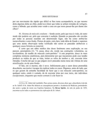 57
                                         DOS SISTEMAS

por um movimento tão rápido que difícil se lhes toma acompanhá-la, ou que mesmo
deita algumas delas ao chão, poder-se-á dizer que todas se acham tomadas de vertigem,
como o bêbedo, que acredita estar vendo a casa em que mora passar-lhe por diante dos
olhos?

        41. Sistema do músculo estalante. - Sendo assim, pelo que toca à visão, de outro
modo não poderia ser, pelo que concerne à audição. Quando as pancadas são ouvidas
por todas as pessoas reunidas em determinado lugar, não há como atribuí-las
razoavelmente a uma ilusão. Pomos de parte, está claro, toda idéia de fraude e supomos
que uma atenta observação tenha verificado não serem as pancadas atribuíveis a
qualquer causa fortuita ou material.
        E certo que um sábio médico deu desse fenômeno uma explicação, ao seu
parecer, peremptória (1). "A causa, disse ele, reside nas contrações voluntárias, ou
involuntárias, do tendão do músculo curto-perônio." A este propósito, desce às mais
completas minúcias anatômicas, para demonstrar por que mecanismo pode esse tendão
produzir os ruídos de que se trata, imitar os rufos do tambor e, até, executar árias
ritmadas. Conclui daí que os que julgam ouvir pancadas numa mesa são vítimas de uma
mistificação, ou de uma ilusão.
        O fato, em si mesmo, não é novo. Infelizmente para o autor dessa pretendida
descoberta, sua teoria é incapaz de explicar todos os casos. Digamos, antes de tudo, que
os que gozam da estranha faculdade de fazer que o seu músculo curto-perônio, ou
qualquer outro, estale à vontade, da de executar árias por esse meio, são indivíduos
excepcionais, enquanto que muito comum é a de fazer-se

         __________
         (1) Foi o Sr. Jobert (de Lamballe). Para sermos justos, devemos dizer que a descoberta é devida
ao Sr. Schiff. O Sr. Jobert lhe deduziu as conseqüências perante a Academia de Medicina, pretendendo
dar assim o golpe de morte nos Espíritos batedores. Na Revue Spirite, do mês de junho de 1859,
encontrar-se-ão todos os pormenores da explicação do Sr. Jobert.
 