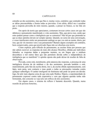 60
                                    CAPÍTULO IV

estranho ao dos assistentes, mas que lhes é, muitas vezes, contrário; que contradiz todas
as idéias preconcebidas e frustra todas as previsões. Com efeito, difícil me é acreditar
que a resposta provenha de mim mesmo, quando, a pensar no branco, se me fala em
preto.
        Em apoio da teoria que apreciamos, costumam invocar certos casos em que são
idênticos o pensamento manifestado e o dos assistentes. Mas, que prova isso, senão que
estes podem pensar como a inteligência que se comunica? Não há por que pretender-se
que as duas opiniões devam ser sempre opostas. Quando, no curso de uma conversação,
o vosso interlocutor emite um pensamento análogo ao que vos está na mente, direis, por
isso, que de vós mesmos vem o seu pensamento? Bastam alguns exemplos em contrário,
bem comprovados, para que positivado fique não ser absoluta esta teoria.
        Como explicar, pela reflexão do pensamento, as escritas feitas por pessoas que
não sabem escrever; as respostas do mais alto alcance filosófico, obtidas por indivíduos
iletrados; as respostas dadas a perguntas mentais, ou em língua que o médium
desconhece e mil outros fatos que não permitem dúvida sobre a independência da
inteligência que se manifesta? A opinião oposta não pode deixar de resultar de falta de
observação.
        Provada, como está, moralmente, pela natureza das respostas, a presença de uma
inteligência diversa da do médium e da dos assistentes, provada também o está,
materialmente, pelo fato da escrita direta, isto é, da escrita obtida espontaneamente, sem
lápis, nem pena, sem contacto e mau grado a todas as precauções tomadas contra
qualquer subterfúgio. O caráter inteligente do fenômeno não pode ser posto em dúvida:
logo, há nele mais alguma coisa do que uma ação fluídica. Depois, a espontaneidade do
pensamento expresso contra toda expectativa e sem que alguma questão tenha sido
formulada, não consente se veja nele um reflexo do dos assistentes.
        Em alguns casos, o sistema do reflexo é bastante descortês. Quando, numa
reunião de pessoas honestas,
 