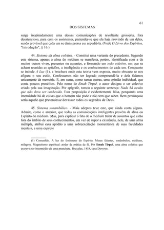61
                                     DOS SISTEMAS

surge inopinadamente uma dessas comunicações de revoltante grosseria, fora
desatencioso, para com os assistentes, pretender-se que ela haja provindo de um deles,
sendo provável que cada um se daria pressa em repudiá-la. (Vede O Livro dos Espíritos,
"Introdução", § 16.)

        44. Sistema da alma coletiva. - Constitui uma variante do precedente. Segundo
este sistema, apenas a alma do médium se manifesta, porém, identificada com a de
muitos outros vivos, presentes ou ausentes, e formando um todo coletivo, em que se
acham reunidas as aptidões, a inteligência e os conhecimentos de cada um. Conquanto
se intitule A Luz (1), a brochura onde esta teoria vem exposta, muito obscuro se nos
afigura o seu estilo. Confessamos não ter logrado compreendê-la e dela falamos
unicamente de memória. E, em suma, como tantas outras, uma opinião individual, que
conta poucos prosélitos. Pelo nome de Emah Tirpsé, o autor designa o ser coletivo
criado pela sua imaginação. Por epígrafe, tomou a seguinte sentença: Nada há oculto
que não deva ser conhecido. Esta proposição é evidentemente falsa, porquanto uma
imensidade há de coisas que o homem não pode e não tem que saber. Bem presunçoso
seria aquele que pretendesse devassar todos os segredos de Deus.

        45. Sistema sonambúlico. - Mais adeptos teve este, que ainda conta alguns.
Admite, como o anterior, que todas as comunicações inteligentes provêm da alma ou
Espírito do médium. Mas, para explicar o fato de o médium tratar de assuntos que estão
fora do âmbito de seus conhecimentos, em vez de supor a existência, nele, de uma alma
múltipla, atribui essa aptidão a uma sobreexcitação momentânea de suas faculdades
mentais, a uma espécie

        __________
        (1) Comunhão. A luz do fenômeno do Espírito. Mesas falantes, sonâmbulos, médiuns,
milagres. Magnetismo espiritual: poder da prática da fé. Por Emah Tirpsé, uma alma coletiva que
escreve por intermédio de uma prancheta. Bruxelas, 1858, casa Dewoye.
 