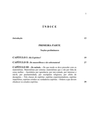 7




                                    ÍNDICE



Introdução                                                                       13


                               PRIMEIRA PARTE
                                  Noções preliminares


CAPÍTULO I - Há Espíritos?                                                       19

CAPÍTULO II - Do maravilhoso e do sobrenatural                                   27

CAPÍTULO III - Do método. - De que modo se deve proceder com os
materialistas. Materialistas por sistema: materialistas que o são por falta de
coisa melhor. - Incrédulos por ignorância, por má-vontade, por interesse e
má-fé, por pusilanimidade, por escrúpulos religiosos, por efeito de
decepções. - Três classes de espíritas: espíritas experimentadores, espíritas
imperfeitos, espíritas cristãos ou verdadeiros espíritas. - Ordem a que devem
obedecer os estudos espíritas.                                                   39
 