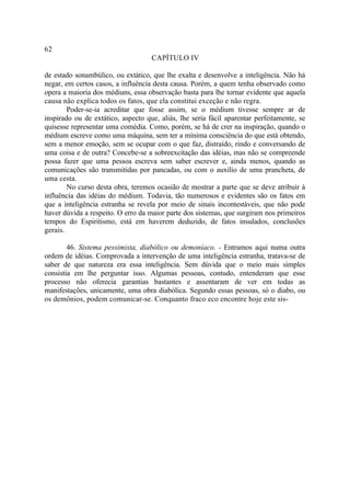 62
                                    CAPÍTULO IV

de estado sonambúlico, ou extático, que lhe exalta e desenvolve a inteligência. Não há
negar, em certos casos, a influência desta causa. Porém, a quem tenha observado como
opera a maioria dos médiuns, essa observação basta para lhe tornar evidente que aquela
causa não explica todos os fatos, que ela constitui exceção e não regra.
        Poder-se-ia acreditar que fosse assim, se o médium tivesse sempre ar de
inspirado ou de extático, aspecto que, aliás, lhe seria fácil aparentar perfeitamente, se
quisesse representar uma comédia. Como, porém, se há de crer na inspiração, quando o
médium escreve como uma máquina, sem ter a mínima consciência do que está obtendo,
sem a menor emoção, sem se ocupar com o que faz, distraído, rindo e conversando de
uma coisa e de outra? Concebe-se a sobreexcitação das idéias, mas não se compreende
possa fazer que uma pessoa escreva sem saber escrever e, ainda menos, quando as
comunicações são transmitidas por pancadas, ou com o auxílio de uma prancheta, de
uma cesta.
        No curso desta obra, teremos ocasião de mostrar a parte que se deve atribuir à
influência das idéias do médium. Todavia, tão numerosos e evidentes são os fatos em
que a inteligência estranha se revela por meio de sinais incontestáveis, que não pode
haver dúvida a respeito. O erro da maior parte dos sistemas, que surgiram nos primeiros
tempos do Espiritismo, está em haverem deduzido, de fatos insulados, conclusões
gerais.

        46. Sistema pessimista, diabólico ou demoníaco. - Entramos aqui numa outra
ordem de idéias. Comprovada a intervenção de uma inteligência estranha, tratava-se de
saber de que natureza era essa inteligência. Sem dúvida que o meio mais simples
consistia em lhe perguntar isso. Algumas pessoas, contudo, entenderam que esse
processo não oferecia garantias bastantes e assentaram de ver em todas as
manifestações, unicamente, uma obra diabólica. Segundo essas pessoas, só o diabo, ou
os demônios, podem comunicar-se. Conquanto fraco eco encontre hoje este sis-
 