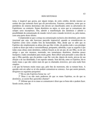 63
                                   DOS SISTEMAS

tema, é inegável que gozou, por algum tempo, de certo crédito, devido mesmo ao
caráter dos que tentaram fazer que ele prevalecesse. Faremos, entretanto, notar que os
partidários do sistema demoníaco não devem ser classificados entre os adversários do
Espiritismo: ao contrario. Sejam demônios ou anjos, os seres que se comunicam são
sempre seres incorpóreos. Ora, admitir a manifestação dos demônios é admitir a
possibilidade da comunicação do mundo visível com o mundo invisível, ou, pelo menos,
com uma parte deste último.
        Compreende-se que a crença na comunicação exclusiva dos demônios, por muito
irracional que seja, não houvesse parecido impossível, quando se consideravam os
Espíritos como seres criados fora da humanidade. Mas, desde que se sabe que os
Espíritos são simplesmente as almas dos que hão vivido, ela perdeu todo o seu prestígio
e pode-se dizer que toda a verossimilhança, porquanto, admitida, o que se seguiria é que
todas essas almas eram demônios, embora fossem as de um pai, de um filho, ou de um
amigo e que nós mesmos, morrendo, nos tomaríamos demônios, doutrina pouco
lisonjeira e nada consoladora para muita gente. Bem difícil será persuadir a uma mãe de
que o filho querido, que ela perdeu e que lhe vem dar, depois da morte, provas de sua
afeição e de sua identidade, é um suposto satanás. Sem dúvida, entre os Espíritos, há-os
muito maus e que não valem mais do que os chamados demônios, por uma razão bem
simples:
a de que há homens muito maus que, pelo fato de morrerem, não se tomam bons. A
questão está em saber se só eles podem comunicar-se conosco. Aos que assim pensem,
dirigimos as seguintes perguntas:
        1º Há ou não Espíritos bonse ma us?
        2º Deus é ou não mais poderoso do que os maus Espíritos, ou do que os
demônios, se assim lhes quiserdes chamar?
        3º Afirmar que só os maus se comunicam é dizer que os bons não o podem fazer.
Sendo assim, uma de
 