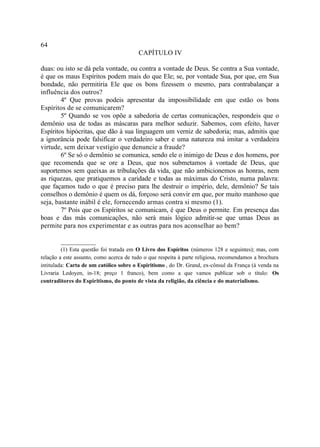 64
                                         CAPÍTULO IV

duas: ou isto se dá pela vontade, ou contra a vontade de Deus. Se contra a Sua vontade,
é que os maus Espíritos podem mais do que Ele; se, por vontade Sua, por que, em Sua
bondade, não permitiria Ele que os bons fizessem o mesmo, para contrabalançar a
influência dos outros?
        4º Que provas podeis apresentar da impossibilidade em que estão os bons
Espíritos de se comunicarem?
        5º Quando se vos opõe a sabedoria de certas comunicações, respondeis que o
demônio usa de todas as máscaras para melhor seduzir. Sabemos, com efeito, haver
Espíritos hipócritas, que dão à sua linguagem um verniz de sabedoria; mas, admitis que
a ignorância pode falsificar o verdadeiro saber e uma natureza má imitar a verdadeira
virtude, sem deixar vestígio que denuncie a fraude?
        6º Se só o demônio se comunica, sendo ele o inimigo de Deus e dos homens, por
que recomenda que se ore a Deus, que nos submetamos à vontade de Deus, que
suportemos sem queixas as tribulações da vida, que não ambicionemos as honras, nem
as riquezas, que pratiquemos a caridade e todas as máximas do Cristo, numa palavra:
que façamos tudo o que é preciso para lhe destruir o império, dele, demônio? Se tais
conselhos o demônio é quem os dá, forçoso será convir em que, por muito manhoso que
seja, bastante inábil é ele, fornecendo armas contra si mesmo (1).
        7º Pois que os Espíritos se comunicam, é que Deus o permite. Em presença das
boas e das más comunicações, não será mais lógico admitir-se que umas Deus as
permite para nos experimentar e as outras para nos aconselhar ao bem?

        __________
         (1) Esta questão foi tratada em O Livro dos Espíritos (números 128 e seguintes); mas, com
relação a este assunto, como acerca de tudo o que respeita à parte religiosa, recomendamos a brochura
intitulada: Carta de um católico sobre o Espiritismo , do Dr. Grand, ex-cônsul da França (à venda na
Livraria Ledoyen, in-18; preço 1 franco), bem como a que vamos publicar sob o título: Os
contraditores do Espiritismo, do ponto de vista da religião, da ciência e do materialismo.
 