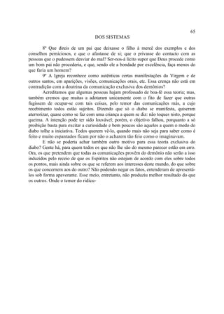 65
                                  DOS SISTEMAS

        8º Que direis de um pai que deixasse o filho à mercê dos exemplos e dos
conselhos perniciosos, e que o afastasse de si; que o privasse do contacto com as
pessoas que o pudessem desviar do mal? Ser-nos-á lícito supor que Deus procede como
um bom pai não procederia, e que, sendo ele a bondade por excelência, faça menos do
que faria um homem?
        9º A Igreja reconhece como autênticas certas manifestações da Virgem e de
outros santos, em aparições, visões, comunicações orais, etc. Essa crença não está em
contradição com a doutrina da comunicação exclusiva dos demônios?
        Acreditamos que algumas pessoas hajam professado de boa-fé essa teoria; mas,
também cremos que muitas a adotaram unicamente com o fito de fazer que outras
fugissem de ocupar-se com tais coisas, pelo temor das comunicações más, a cujo
recebimento todos estão sujeitos. Dizendo que só o diabo se manifesta, quiseram
aterrorizar, quase como se faz com uma criança a quem se diz: não toques nisto, porque
queima. A intenção pode ter sido louvável; porém, o objetivo falhou, porquanto a só
proibição basta para excitar a curiosidade e bem poucos são aqueles a quem o medo do
diabo tolhe a iniciativa. Todos querem vê-lo, quando mais não seja para saber como é
feito e muito espantados ficam por não o acharem tão feio como o imaginavam.
        E não se poderia achar também outro motivo para essa teoria exclusiva do
diabo? Gente há, para quem todos os que não lhe são do mesmo parecer estão em erro.
Ora, os que pretendem que todas as comunicações provêm do demônio não serão a isso
induzidos pelo receio de que os Espíritos não estejam de acordo com eles sobre todos
os pontos, mais ainda sobre os que se referem aos interesses deste mundo, do que sobre
os que concernem aos do outro? Não podendo negar os fatos, entenderam de apresentá-
los sob forma apavorante. Esse meio, entretanto, não produziu melhor resultado do que
os outros. Onde o temor do ridícu-
 