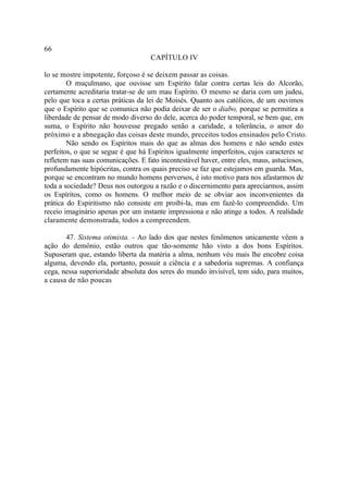 66
                                    CAPÍTULO IV

lo se mostre impotente, forçoso é se deixem passar as coisas.
        O muçulmano, que ouvisse um Espírito falar contra certas leis do Alcorão,
certamente acreditaria tratar-se de um mau Espírito. O mesmo se daria com um judeu,
pelo que toca a certas práticas da lei de Moisés. Quanto aos católicos, de um ouvimos
que o Espírito que se comunica não podia deixar de ser o diabo, porque se permitira a
liberdade de pensar de modo diverso do dele, acerca do poder temporal, se bem que, em
suma, o Espírito não houvesse pregado senão a caridade, a tolerância, o amor do
próximo e a abnegação das coisas deste mundo, preceitos todos ensinados pelo Cristo.
        Não sendo os Espíritos mais do que as almas dos homens e não sendo estes
perfeitos, o que se segue é que há Espíritos igualmente imperfeitos, cujos caracteres se
refletem nas suas comunicações. E fato incontestável haver, entre eles, maus, astuciosos,
profundamente hipócritas, contra os quais preciso se faz que estejamos em guarda. Mas,
porque se encontram no mundo homens perversos, é isto motivo para nos afastarmos de
toda a sociedade? Deus nos outorgou a razão e o discernimento para apreciarmos, assim
os Espíritos, como os homens. O melhor meio de se obviar aos inconvenientes da
prática do Espiritismo não consiste em proibi-la, mas em fazê-lo compreendido. Um
receio imaginário apenas por um instante impressiona e não atinge a todos. A realidade
claramente demonstrada, todos a compreendem.

       47. Sistema otimista. - Ao lado dos que nestes fenômenos unicamente vêem a
ação do demônio, estão outros que tão-somente hão visto a dos bons Espíritos.
Supuseram que, estando liberta da matéria a alma, nenhum véu mais lhe encobre coisa
alguma, devendo ela, portanto, possuir a ciência e a sabedoria supremas. A confiança
cega, nessa superioridade absoluta dos seres do mundo invisível, tem sido, para muitos,
a causa de não poucas
 