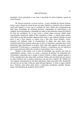 67
                                  DOS SISTEMAS

decepções. Esses aprenderão à sua custa a desconfiar de certos Espíritos, quanto de
certos homens.

        48. Sistema unispírita, ou mono-espírita. - Como variedade do sistema otimista,
temos o que se baseia na crença de que um único Espírito se comunica com os homens,
sendo esse Espírito o Cristo, que é o protetor da Terra. Diante das comunicações da
mais baixa trivialidade, de revoltante grosseria, impregnadas de malevolência e de
maldade, haveria profanação e impiedade em supor-se que pudessem emanar do Espírito
do bem por excelência. Se os que assim o crêem nunca tivessem obtido senão
comunicações inatacáveis, ainda se lhes conceberia a ilusão. A maioria deles, porém,
concordam em que têm recebido algumas muito ruins, o que explicam dizendo ser uma
prova a que o bom Espírito os sujeita, com o lhes ditar coisas absurdas. Assim,
enquanto uns atribuem todas as comunicações ao diabo, que pode dizer coisas
excelentes para tentar, pensam outros que só Jesus se manifesta e que pode dizer coisas
detestáveis, para experimentar os homens. Entre estas duas opiniões tão opostas, quem
sentenciará? O bom-senso e a experiência. Dizemos: a experiência, por ser impossível
que os que professam idéias tão exclusivas tudo tenham visto e visto bem.
        Quando se lhes objeta com os fatos de identidade, que atestam, por meio de
manifestações escritas, visuais, ou outras, a presença de parentes ou conhecidos dos
circunstantes, respondem que é sempre o mesmo Espírito, o diabo, segundo aqueles, o
Cristo, segundo estes, que toma todas as formas. Porém, não nos dizem por que motivo
os outros Espíritos não se podem comunicar, com que fim o Espírito da Verdade nos
viria enganar, apresentando-se sob falsas aparências, iludir uma pobre mãe, fazendo-lhe
crer que tem ao seu lado o filho por quem derrama lágrimas. A razão se nega a admitir
que o Espírito, entre todos santo, desça a representar semelhante comédia. Demais,
negar a possibilidade de qualquer outra comuni-
 