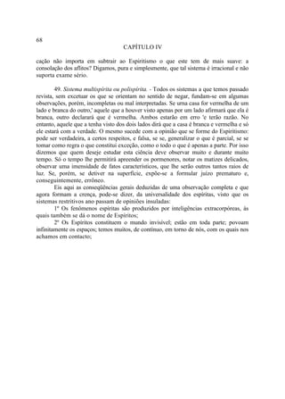 68
                                     CAPÍTULO IV

cação não importa em subtrair ao Espiritismo o que este tem de mais suave: a
consolação dos aflitos? Digamos, pura e simplesmente, que tal sistema é irracional e não
suporta exame sério.

        49. Sistema multispírita ou polispírita. - Todos os sistemas a que temos passado
revista, sem excetuar os que se orientam no sentido de negar, fundam-se em algumas
observações, porém, incompletas ou mal interpretadas. Se urna casa for vermelha de um
lado e branca do outro,' aquele que a houver visto apenas por um lado afirmará que ela é
branca, outro declarará que é vermelha. Ambos estarão em erro 'e terão razão. No
entanto, aquele que a tenha visto dos dois lados dirá que a casa é branca e vermelha e só
ele estará com a verdade. O mesmo sucede com a opinião que se forme do Espiritismo:
pode ser verdadeira, a certos respeitos, e falsa, se se, generalizar o que é parcial, se se
tomar como regra o que constitui exceção, como o todo o que é apenas a parte. Por isso
dizemos que quem deseje estudar esta ciência deve observar muito e durante muito
tempo. Só o tempo lhe permitirá apreender os pormenores, notar os matizes delicados,
observar uma imensidade de fatos característicos, que lhe serão outros tantos raios de
luz. Se, porém, se detiver na superfície, expõe-se a formular juízo prematuro e,
conseguintemente, errôneo.
        Eis aqui as conseqüências gerais deduzidas de uma observação completa e que
agora formam a crença, pode-se dizer, da universalidade dos espíritas, visto que os
sistemas restritivos ano passam de opiniões insuladas:
        1º Os fenômenos espíritas são produzidos por inteligências extracorpóreas, às
quais também se dá o nome de Espíritos;
        2º Os Espíritos constituem o mundo invisível; estão em toda parte; povoam
infinitamente os espaços; temos muitos, de contínuo, em torno de nós, com os quais nos
achamos em contacto;
 