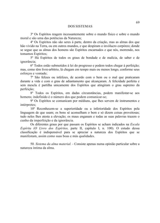 69
                                  DOS SISTEMAS

        3º Os Espíritos reagem incessantemente sobre o mundo físico e sobre o mundo
moral e são uma das potências da Natureza;
        4º Os Espíritos não são seres à parte, dentro da criação, mas as almas dos que
hão vivido na Terra, ou em outros mundos, e que despiram o invólucro corpóreo; donde
se segue que as almas dos homens são Espíritos encarnados e que nós, morrendo, nos
tomamos Espíritos;
        5º Há Espíritos de todos os graus de bondade e de malícia, de saber e de
ignorância;
        6º Todos estão submetidos à lei do progresso e podem todos chegar à perfeição;
mas, como têm livre-arbítrio, lá chegam em tempo mais ou menos longo, conforme seus
esforços e vontade;
        7º São felizes ou infelizes, de acordo com o bem ou o mal que praticaram
durante a vida e com o grau de adiantamento que alcançaram. A felicidade perfeita e
sem mescla é partilha unicamente dos Espíritos que atingiram o grau supremo da
perfeição;
        8º Todos os Espíritos, em dadas circunstâncias, podem manifestar-se aos
homens; indefinido é o número dos que podem comunicar-se;
        9º Os Espíritos se comunicam por médiuns, que lhes servem de instrumentos e
intérpretes;
        10º Reconhecem-se a superioridade ou a inferioridade dos Espíritos pela
linguagem de que usam; os bons sé aconselham o bem e só dizem coisas proveitosas;
tudo neles lhes atesta a elevação; os maus enganam e todas as suas palavras trazem o
cunho da imperfeição e da ignorância.
        Os diferentes graus por que passam os Espíritos se acham indicados na Escala
Espírita (O Livro dos Espíritos, parte II, capítulo I, n. 100). O estudo dessa
classificação é indispensável para se apreciar a natureza dos Espíritos que se
manifestam, assim como suas boas e más qualidades.

       50. Sistema da alma material. - Consiste apenas numa opinião particular sobre a
natureza íntima da alma.
 