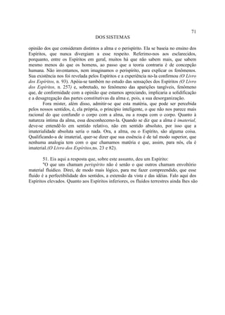 71
                                   DOS SISTEMAS

opinião dos que consideram distintos a alma e o perispírito. Ela se baseia no ensino dos
Espíritos, que nunca divergiam a esse respeito. Referimo-nos aos esclarecidos,
porquanto, entre os Espíritos em geral, muitos há que não sabem mais, que sabem
mesmo menos do que os homens, ao passo que a teoria contraria é de concepção
humana. Não inventamos, nem imaginamos o perispírito, para explicar os fenômenos.
Sua existência nos foi revelada pelos Espíritos e a experiência no-la confirmou (O Livro
dos Espíritos, n. 93). Apóia-se também no estudo das sensações dos Espíritos (O Livro
dos Espíritos, n. 257) e, sobretudo, no fenômeno das aparições tangíveis, fenômeno
que, de conformidade com a opinião que estamos apreciando, implicaria a solidificação
e a desagregação das partes constitutivas da alma e, pois, a sua desorganização.
        Fora mister, além disso, admitir-se que esta matéria, que pode ser percebida
pelos nossos sentidos, é, ela própria, o principio inteligente, o que não nos parece mais
racional do que confundir o corpo com a alma, ou a roupa com o corpo. Quanto à
natureza intima da alma, essa desconhecemo-la. Quando se diz que a alma é imaterial,
deve-se entendê-lo em sentido relativo, não em sentido absoluto, por isso que a
imaterialidade absoluta seria o nada. Ora, a alma, ou o Espírito, são alguma coisa.
Qualificando-a de imaterial, quer-se dizer que sua essência é de tal modo superior, que
nenhuma analogia tem com o que chamamos matéria e que, assim, para nós, ela é
imaterial. (O Livro dos Espíritos,ns. 23 e 82).

        51. Eis aqui a resposta que, sobre este assunto, deu um Espírito:
        "O que uns chamam perispírito não é senão o que outros chamam envoltório
material fluídico. Direi, de modo mais lógico, para me fazer compreendido, que esse
fluido é a perfectibilidade dos sentidos, a extensão da vista e das idéias. Falo aqui dos
Espíritos elevados. Quanto aos Espíritos inferiores, os fluidos terrestres ainda lhes são
 