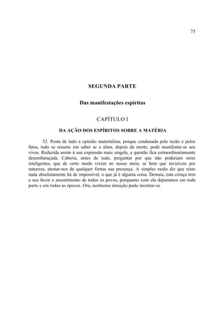 75




                              SEGUNDA PARTE

                          Das manifestações espíritas

                                   CAPÍTULO I
               DA AÇÃO DOS ESPÍRITOS SOBRE A MATÉRIA

        52. Posta de lado a opinião materialista, porque condenada pela razão e pelos
fatos, tudo se resume em saber se a alma, depois da morte, pode manifestar-se aos
vivos. Reduzida assim à sua expressão mais singela, a questão fica extraordinariamente
desembaraçada. Caberia, antes de tudo, perguntar por que não poderiam seres
inteligentes, que de certo modo vivem no nosso meio, se bem que invisíveis por
natureza, atestar-nos de qualquer forma sua presença. A simples razão diz que nisto
nada absolutamente há de impossível, o que já é alguma coisa. Demais, esta crença tem
a seu favor o assentimento de todos os povos, porquanto com ela deparamos em toda
parte e em todas as épocas. Ora, nenhuma intuição pode mostrar-se
 