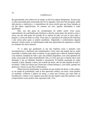 76
                                     CAPÍTULO I

tão generalizada, nem sobreviver ao tempo, se não tiver algum fundamento. Acresce que
se acha sancionada pelo testemunho dos livros sagrados e pelo dos Pais da Igreja, tendo
sido preciso o cepticismo e o materialismo do nosso século para que fosse lançada ao
rol das idéias supersticiosas. Se estamos em erro, aquelas autoridades o estão
igualmente.
       Mas, isso não passa de considerações de ordem moral. Uma causa,
especialmente, há contribuído para fortalecer a dúvida, numa época tão positiva como a
nossa, em que toda gente faz questão de se inteirar de tudo, em que se quer saber o
porquê e o como de todas as coisas. Essa causa é a ignorância da natureza dos Espíritos
e dos meios pelos quais se podem manifestar. Adquirindo o conhecimento daquela
natureza e destes meios, as manifestações nada mais apresentam de espantosas e entram
no cômputo dos fatos naturais.

        53. A idéia que geralmente se faz dos Espíritos torna à primeira vista
incompreensível o fenômeno das manifestações. Como estas não podem dar-se, senão
exercendo o Espírito ação sobre a matéria, os que julgam que a idéia de Espírito implica
a de ausência completa de tudo o que seja matéria perguntam, com certa aparência de
razão, como pode ele obrar materialmente. Ora, aí o erro, pois que o Espírito não é uma
abstração, é um ser definido, limitado e circunscrito. O Espírito encarnado no corpo
constitui a alma. Quando o deixa, por ocasião da morte, não sai dele despido de todo o
envoltório. Todos nos dizem que conservam a forma humana e, com efeito, quando nos
aparecem, trazem as que lhes conhecíamos.
        Observemo-los atentamente, no instante em que acabem de deixar a vida; acham-
se em estado de perturbação; tudo se lhes apresenta confuso, em tomo; vêem perfeito
ou mutilado, conforme o gênero da morte, o corpo que tiveram; por outro lado se
reconhecem e sentem vivos; alguma coisa lhes diz que aquele corpo lhes pertence e não
compreendem como podem estar separados dele. Con-
 