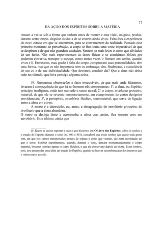 77
                    DA AÇÃO DOS ESPÍRITOS SOBRE A MATÉRIA

tinuam a ver-se sob a forma que tinham antes de morrer e esta visão, nalguns, produz,
durante certo tempo, singular ilusão: a de se crerem ainda vivos. Falta-lhes a experiência
do novo estado em que se encontram, para se convencerem da realidade. Passado esse
primeiro momento de perturbação, o corpo se lhes torna uma veste imprestável de que
se despiram e de que não guardam saudades. Sentem-se mais leves e como que aliviados
de um fardo. Não mais experimentam as dores físicas e se consideram felizes por
poderem elevar-se, transpor o espaço, como tantas vezes o fizeram em sonho, quando
vivos (1). Entretanto, mau grado à falta do corpo, comprovam suas personalidades; têm
uma forma, mas que os não importuna nem os embaraça; têm, finalmente, a consciência
de seu eu e de sua individualidade. Que devemos concluir daí? Que a alma não deixa
tudo no túmulo, que leva consigo alguma coisa.

        54. Numerosas observações e fatos irrecusáveis, de que mais tarde falaremos,
levaram à consequência de que há no homem três componentes: 1º, a alma, ou Espírito,
princípio inteligente, onde tem sua sede o senso moral; 2º, o corpo, invólucro grosseiro,
material, de que ele se revestiu temporariamente, em cumprimento de certos desígnios
providenciais; 3º, o perispírito, envoltório fluídico, semimaterial, que serve de ligação
entre a alma e o corpo.
        A morte é a destruição, ou, antes, a desagregação do envoltório grosseiro, do
invólucro que a alma abandona.
O outro se desliga deste e acompanha a alma que, assim, fica sempre com um
envoltório. Este último, ainda que

         __________
         (1) Quem se quiser reportar a tudo o que dissemos em O Livro dos Espíritos sobre os sonhos e
o estado do Espírito durante o sono (ns. 400 a 418), conceberá que esses sonhos que quase toda gente
tem, em que nos vemos transportados através do espaço e como que voando, são mera recordação do
que o nosso Espírito experimentou, quando, durante o sono, deixara momentaneamente o corpo
material, levando consigo apenas o corpo fluídico, o que ele conservará depois da morte. Esses sonhos,
pois, nos podem dar uma idéia do estado do Espírito, quando se houver desembaraçado dos entraves que
o retêm preso ao solo.
 