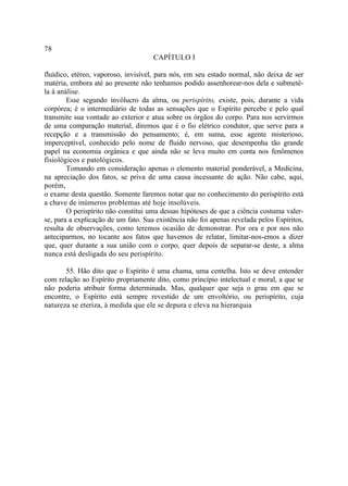 78
                                     CAPÍTULO I

fluídico, etéreo, vaporoso, invisível, para nós, em seu estado normal, não deixa de ser
matéria, embora até ao presente não tenhamos podido assenhorear-nos dela e submetê-
la à análise.
        Esse segundo invólucro da alma, ou perispírito, existe, pois, durante a vida
corpórea; é o intermediário de todas as sensações que o Espírito percebe e pelo qual
transmite sua vontade ao exterior e atua sobre os órgãos do corpo. Para nos servirmos
de uma comparação material, diremos que é o fio elétrico condutor, que serve para a
recepção e a transmissão do pensamento; é, em suma, esse agente misterioso,
imperceptível, conhecido pelo nome de fluido nervoso, que desempenha tão grande
papel na economia orgânica e que ainda não se leva muito em conta nos fenômenos
fisiológicos e patológicos.
        Tomando em consideração apenas o elemento material ponderável, a Medicina,
na apreciação dos fatos, se priva de uma causa incessante de ação. Não cabe, aqui,
porém,
o exame desta questão. Somente faremos notar que no conhecimento do perispírito está
a chave de inúmeros problemas até hoje insolúveis.
        O perispírito não constitui uma dessas hipóteses de que a ciência costuma valer-
se, para a explicação de um fato. Sua existência não foi apenas revelada pelos Espíritos,
resulta de observações, como teremos ocasião de demonstrar. Por ora e por nos não
anteciparmos, no tocante aos fatos que havemos de relatar, limitar-nos-emos a dizer
que, quer durante a sua união com o corpo, quer depois de separar-se deste, a alma
nunca está desligada do seu perispírito.

       55. Hão dito que o Espírito é uma chama, uma centelha. Isto se deve entender
com relação ao Espírito propriamente dito, como princípio intelectual e moral, a que se
não poderia atribuir forma determinada. Mas, qualquer que seja o grau em que se
encontre, o Espírito está sempre revestido de um envoltório, ou perispírito, cuja
natureza se eteriza, à medida que ele se depura e eleva na hierarquia
 