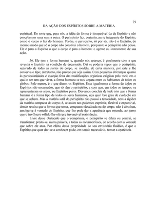 79
                 DA AÇÃO DOS ESPÍRITOS SOBRE A MATÉRIA

espiritual. De sorte que, para nós, a idéia de forma é inseparável da de Espírito e não
concebemos uma sem a outra. O perispírito faz, portanto, parte integrante do Espírito,
como o corpo o faz do homem. Porém, o perispírito, só por só, não é o Espírito, do
mesmo modo que só o corpo não constitui o homem, porquanto o perispírito não pensa.
Ele é para o Espírito o que o corpo é para o homem: o agente ou instrumento de sua
ação.

        56. Ele tem a forma humana e, quando nos aparece, é geralmente com a que
revestia o Espírito na condição de encarnado. Daí se poderia supor que o perispírito,
separado de todas as partes do corpo, se modela, de certa maneira, por este e lhe
conserva o tipo; entretanto, não parece que seja assim. Com pequenas diferenças quanto
às particularidades e exceção feita das modificações orgânicas exigidas pelo meio em o
qual o ser tem que viver, a forma humana se nos depara entre os habitantes de todos os
globos. Pelo menos, é o que dizem os Espíritos. Essa igualmente a forma de todos os
Espíritos não encarnados, que só têm o perispírito; a com que, em todos os tempos, se
representaram os anjos, ou Espíritos puros. Devemos concluir de tudo isto que a forma
humana é a forma tipo de todos os seres humanos, seja qual foro grau de evolução em
que se achem. Mas a matéria sutil do perispírito não possui a tenacidade, nem a rigidez
da matéria compacta do corpo; é, se assim nos podemos exprimir, flexível e expansível,
donde resulta que a forma que toma, conquanto decalcada na do corpo, não é absoluta,
amolga-se à vontade do Espírito, que lhe pode dar a aparência que entenda, ao passo
que o invólucro sólido lhe oferece invencível resistência.
        Livre desse obstáculo que o comprimia, o perispírito se dilata ou contrai, se
transforma: presta-se, numa palavra, a todas as metamorfoses, de acordo com a vontade
que sobre ele atua. Por efeito dessa propriedade do seu envoltório fluídico, é que o
Espírito que quer dar-se a conhecer pode, em sendo necessário, tomar a aparência
 