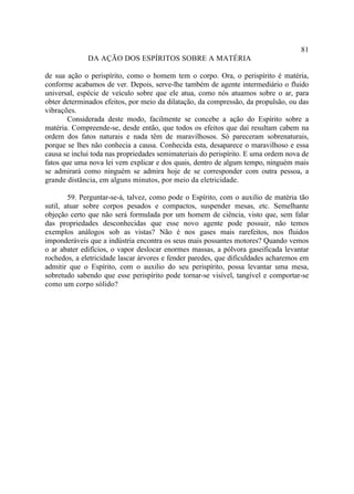 81
              DA AÇÃO DOS ESPÍRITOS SOBRE A MATÉRIA

de sua ação o perispírito, como o homem tem o corpo. Ora, o perispírito é matéria,
conforme acabamos de ver. Depois, serve-lhe também de agente intermediário o fluido
universal, espécie de veículo sobre que ele atua, como nós atuamos sobre o ar, para
obter determinados efeitos, por meio da dilatação, da compressão, da propulsão, ou das
vibrações.
        Considerada deste modo, facilmente se concebe a ação do Espírito sobre a
matéria. Compreende-se, desde então, que todos os efeitos que daí resultam cabem na
ordem dos fatos naturais e nada têm de maravilhosos. Só pareceram sobrenaturais,
porque se lhes não conhecia a causa. Conhecida esta, desaparece o maravilhoso e essa
causa se inclui toda nas propriedades semimateriais do perispírito. E uma ordem nova de
fatos que uma nova lei vem explicar e dos quais, dentro de algum tempo, ninguém mais
se admirará como ninguém se admira hoje de se corresponder com outra pessoa, a
grande distância, em alguns minutos, por meio da eletricidade.

        59. Perguntar-se-á, talvez, como pode o Espírito, com o auxilio de matéria tão
sutil, atuar sobre corpos pesados e compactos, suspender mesas, etc. Semelhante
objeção certo que não será formulada por um homem de ciência, visto que, sem falar
das propriedades desconhecidas que esse novo agente pode possuir, não temos
exemplos análogos sob as vistas? Não é nos gases mais rarefeitos, nos fluidos
imponderáveis que a indústria encontra os seus mais possantes motores? Quando vemos
o ar abater edifícios, o vapor deslocar enormes massas, a pólvora gaseificada levantar
rochedos, a eletricidade lascar árvores e fender paredes, que dificuldades acharemos em
admitir que o Espírito, com o auxilio do seu perispírito, possa levantar uma mesa,
sobretudo sabendo que esse perispírito pode tornar-se visível, tangível e comportar-se
como um corpo sólido?
 