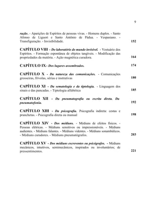 9


ração. - Aparições de Espíritos de pessoas vivas. - Homens duplos. - Santo
Afonso de Liguori e Santo Antônio de Pádua. - Vespasiano. -
Transfiguração. - Invisibilidade.                                            152

CAPÍTULO VIII - Do laboratório do mundo invisível. - Vestuário dos
Espíritos. - Formação espontânea de objetos tangíveis. - Modificação das
propriedades da matéria. - Ação magnética curadora.                          164

CAPÍTULO IX - Dos lugares assombrados.                                       174

CAPÍTULO X - Da natureza das comunicações. - Comunicações
grosseiras, frívolas, sérias e instrutivas                                   180

CAPÍTULO XI - Da sematologia e da tiptologia. - Linguagem dos
sinais e das pancadas. - Tiptologia alfabética                               185

CAPÍTULO XII - Da pneumatografia ou escrita direta. Da
pneumatofonia.                                                               192

CAPÍTULO XIII - Da psicografia. Psicografia indireta: cestas e
pranchetas. - Psicografia direta ou manual                                   198

CAPÍTULO XIV - Dos médiuns. - Médiuns de efeitos físicos. -
Pessoas elétricas. - Médiuns sensitivos ou impressionáveis. - Médiuns
audientes. - Médiuns falantes. - Médiuns videntes. - Médiuns sonambúlicos.
- Médiuns curadores. - Médiuns pneumatógrafos.                               203

CAPÍTULO XV - Dos médiuns escreventes ou psicógrafos. - Médiuns
mecânicos, intuitivos, semimecânicos, inspirados ou involuntários; de
pressentimentos.                                                             221
 