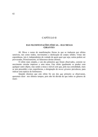 82




                                  CAPÍTULO II

               DAS MANIFESTAÇÕES FÍSICAS. - DAS MESAS
                            GIRANTES

       60. Dá-se o nome de manifestações físicas às que se traduzem por efeitos
sensíveis, tais como ruídos, movimentos e deslocação de corpos sólidos. Umas são
espontâneas, isto é, independentes da vontade de quem quer que seja; outras podem ser
provocadas, Primeiramente, só falaremos destas ultimas.
       O efeito mais simples, e um dos primeiros que foram observados, consiste no
movimento circular impresso a uma mesa, Este efeito igualmente se produz com
qualquer outro objeto, mas sendo a mesa o móvel com que, pela sua comodidade, mais
se tem procedido a tais experiências, a designação de mesas girantes prevaleceu, para
indicar esta espécie de fenômenos.
       Quando dizemos que este efeito foi um dos que primeiro se observaram,
queremos dizer nos últimos tempos, pois não há dúvida de que todos os gêneros de
mani-
 