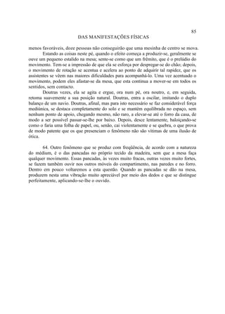 85
                         DAS MANIFESTAÇÕES FÍSICAS

menos favoráveis, doze pessoas não conseguirão que uma mesinha de centro se mova.
        Estando as coisas neste pé, quando o efeito começa a produzir-se, geralmente se
ouve um pequeno estalido na mesa; sente-se como que um frêmito, que é o prelúdio do
movimento. Tem-se a impressão de que ela se esforça por despregar-se do chão; depois,
o movimento de rotação se acentua e acelera ao ponto de adquirir tal rapidez, que os
assistentes se vêem nas maiores dificuldades para acompanhá-lo. Uma vez acentuado o
movimento, podem eles afastar-se da mesa, que esta continua a mover-se em todos os
sentidos, sem contacto.
        Doutras vezes, ela se agita e ergue, ora num pé, ora noutro, e, em seguida,
retoma suavemente a sua posição natural. Doutras, entra a oscilar, imitando o duplo
balanço de um navio. Doutras, afinal, mas para isto necessário se faz considerável força
mediúnica, se destaca completamente do solo e se mantém equilibrada no espaço, sem
nenhum ponto de apoio, chegando mesmo, não raro, a elevar-se até o forro da casa, de
modo a ser possível passar-se-lhe por baixo. Depois, desce lentamente, baloiçando-se
como o faria uma folha de papel, ou, senão, cai violentamente e se quebra, o que prova
de modo patente que os que presenciam o fenômeno não são vítimas de uma ilusão de
ótica.

        64. Outro fenômeno que se produz com freqüência, de acordo com a natureza
do médium, é o das pancadas no próprio tecido da madeira, sem que a mesa faça
qualquer movimento. Essas pancadas, às vezes muito fracas, outras vezes muito fortes,
se fazem também ouvir nos outros móveis do compartimento, nas paredes e no forro.
Dentro em pouco voltaremos a esta questão. Quando as pancadas se dão na mesa,
produzem nesta uma vibração muito apreciável por meio dos dedos e que se distingue
perfeitamente, aplicando-se-lhe o ouvido.
 