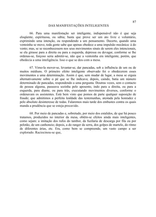 87
                     DAS MANIFESTAÇÕES INTELIGENTES

        66. Para uma manifestação ser inteligente, indispensável não é que seja
eloqüente, espirituosa, ou sábia; basta que prove ser um ato livre e voluntário,
exprimindo uma intenção, ou respondendo a um pensamento. Decerto, quando uma
ventoinha se move, toda gente sabe que apenas obedece a uma impulsão mecânica: à do
vento; mas, se se reconhecessem nos seus movimentos sinais de serem eles intencionais,
se ela girasse para a direita ou para a esquerda, depressa ou devagar, conforme se lhe
ordenas-se, forçoso seria admitir-se, não que a ventoinha era inteligente, porém, que
obedecia a uma inteligência. Isso o que se deu com a mesa.

        67. Vimo-la mover-se, levantar-se, dar pancadas, sob a influência de um ou de
muitos médiuns. O primeiro efeito inteligente observado foi o obedecerem esses
movimentos a uma determinação. Assim é que, sem mudar de lugar, a mesa se erguia
alternativamente sobre o pé que se lhe indicava; depois, caindo, batia um número
determinado de pancadas, respondendo a uma pergunta. Doutras vezes, sem o contacto
de pessoa alguma, passeava sozinha pelo aposento, indo para a direita, ou para a
esquerda, para diante, ou para trás, executando movimentos diversos, conforme o
ordenavam os assistentes. Está bem visto que pomos de parte qualquer suposição de
fraude; que admitimos a perfeita lealdade das testemunhas, atestada pela honradez e
pelo absoluto desinteresse de todas. Falaremos mais tarde dos embustes contra os quais
manda a prudência que se esteja precavido.

       68. Por meio de pancadas e, sobretudo, por meio dos estalidos, de que há pouco
tratamos, produzidos no interior da mesa, obtêm-se efeitos ainda mais inteligentes,
como sejam: a imitação dos rufos do tambor, da fuzilaria de descarga por fila ou por
pelotão, de um canhoneio; depois, a do ranger da serra, dos golpes de martelo, do ritmo
de diferentes árias, etc. Era, como bem se compreende, um vasto campo a ser
explorado. Raciocinou-se que,
 