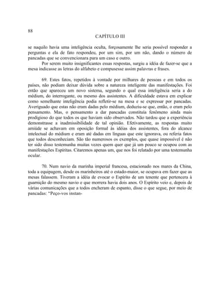 88
                                    CAPÍTULO III

se naquilo havia uma inteligência oculta, forçosamente lhe seria possível responder a
perguntas e ela de fato respondeu, por um sim, por um não, dando o número de
pancadas que se convencionara para um caso e outro.
       Por serem muito insignificantes essas respostas, surgiu a idéia de fazer-se que a
mesa indicasse as letras do alfabeto e compusesse assim palavras e frases.

        69. Estes fatos, repetidos à vontade por milhares de pessoas e em todos os
países, não podiam deixar dúvida sobre a natureza inteligente das manifestações. Foi
então que apareceu um novo sistema, segundo o qual essa inteligência seria a do
médium, do interrogante, ou mesmo dos assistentes. A dificuldade estava em explicar
como semelhante inteligência podia refletir-se na mesa e se expressar por pancadas.
Averiguado que estas não eram dadas pelo médium, deduziu-se que, então, o eram pelo
pensamento. Mas, o pensamento a dar pancadas constituía fenômeno ainda mais
prodigioso do que todos os que haviam sido observados. Não tardou que a experiência
demonstrasse a inadmissibilidade de tal opinião. Efetivamente, as respostas muito
amiúde se achavam em oposição formal às idéias dos assistentes, fora do alcance
intelectual do médium e eram até dadas em línguas que este ignorava, ou referia fatos
que todos desconheciam. São tão numerosos os exemplos, que quase impossível é não
ter sido disso testemunha muitas vezes quem quer que já um pouco se ocupou com as
manifestações Espíritas. Citaremos apenas um, que nos foi relatado por uma testemunha
ocular.

        70. Num navio da marinha imperial francesa, estacionado nos mares da China,
toda a equipagem, desde os marinheiros até o estado-maior, se ocupava em fazer que as
mesas falassem. Tiveram a idéia de evocar o Espírito de um tenente que pertencera à
guarnição do mesmo navio e que morrera havia dois anos. O Espírito veio e, depois de
várias comunicações que a todos encheram de espanto, disse o que segue, por meio de
pancadas: “Peço-vos instan-
 
