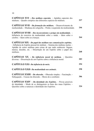 10

CAPÍTULO XVI - Dos médiuns especiais. - Aptidões especiais dos
médiuns. - Quadro sinóptico das diferentes espécies de médiuns.                227

CAPÍTULO XVII - Da formação dos médiuns. - Desenvolvimento da
mediunidade. - Mudança de caligrafia. - Perda e suspensão da mediunidade.      246

CAPÍTULO XVIII - Dos inconvenientes e perigos da mediunidade. -
Influência do exercício da mediunidade sobre a saúde. - Idem sobre o
cérebro. - Idem sobre as crianças.                                             264

CAPÍTULO XIX - Do papel dos médiuns nas comunicações espíritas.
- Influência do Espírito pessoal do médium. - Sistema dos médiuns inertes. -
Aptidão de certos médiuns para coisas de que nada conhecem: línguas,
música, desenho, etc. - Dissertação de um Espírito sobre o papel dos
médiuns.                                                                       268

CAPÍTULO XX - Da influência moral do médium. - Questões
diversas. - Dissertação de um Espírito sobre a influência moral.               283

CAPÍTULO XXI - Da influência do meio.                                          294

CAPÍTULO XXII - Da mediunidade nos animais.                                    298

CAPÍTULO XXIII - Da obsessão. - Obsessão simples. - Fascinação. -
Subjugação. - Causas da obsessão. - Meios de a combater.                       306

CAPÍTULO XXIV - Da identidade dos Espíritos. - Provas possíveis
de identidade. - Modo de se distinguirem os bons dos maus Espíritos. -
Questões sobre a natureza e identidade dos Espíritos.                          324
 