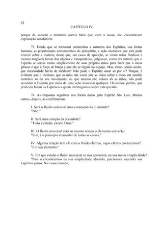 92
                                   CAPÍTULO IV

porque dá solução a inúmeros outros fatos que, com a nossa, não encontravam
explicação satisfatória.

        73. Desde que se tornaram conhecidas a natureza dos Espíritos, sua forma
humana, as propriedades semimateriais do perispírito, a ação mecânica que este pode
exercer sobre a matéria; desde que, em casos de aparição, se viram mãos fluídicas e
mesmo tangíveis tomar dos objetos e transportá-los, julgou-se, como era natural, que o
Espírito se servia muito simplesmente de suas próprias mãos para fazer que a mesa
girasse e que à força de braço é que ela se erguia no espaço. Mas, então, sendo assim,
que necessidade havia de médium? Não pode o Espírito atuar só por si? Porque, é
evidente que o médium, que as mais das vezes põe as mãos sobre a mesa em sentido
contrário ao do seu movimento, ou que mesmo não coloca ali as mãos, não pode
secundar o Espírito por meio de uma ação muscular qualquer. Deixemos, porém, que
primeiro falem os Espíritos a quem interrogamos sobre esta questão.

       74. As respostas seguintes nos foram dadas pelo Espírito São Luís. Muitos
outros, depois, as confirmaram.

       I. Será o fluido universal uma emanação da divindade?
       "Não."

       II. Será uma criação da divindade?
       "Tudo é criado, exceto Deus."

       III. O fluido universal será ao mesmo tempo o elemento universal
                                                                    ?
       "Sim, é o princípio elementar de todas as coisas."

       IV. Alguma relação tem ele com o fluido elétrico, cujos efeitos conhecemos?
       "E o seu elemento."

       V. Em que estado o fluido universal se nos apresenta, na sua maior simplicidade?
       "Para o encontrarmos na sua simplicidade absoluta, precisamos ascender aos
Espíritos puros. No vosso mundo,
 