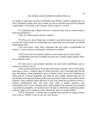 93
                  DA TEORIA DAS MANIFESTAÇÕES FÍSICAS

ele sempre se acha mais ou menos modificado, para formar a matéria compacta que vos
cerca. Entretanto, podeis dizer que o estado em que se encontra mais próximo daquela
simplicidade é o do fluido a que chamais fluido magnético animal. "

       VI. Já disseram que o fluido universal é a fonte da vida. Será ao mesmo tempo a
fonte da inteligência?
       "Não, esse fluido apenas anima a matéria."

       VII. Pois que é desse fluido que se compõe o perispírito, parece que, neste, ele
se acha num como estado de condensação, que o aproxima, até certo ponto, da matéria
propriamente dita?
       "Até certo ponto, como dizes, porquanto não tem todas as propriedades da
matéria. E mais ou menos condensado, conforme os mundos."

       VIII. Como pode um Espírito produzir o movimento de um corpo sólido?
       "Combinando uma parte do fluido universal com o fluido, próprio àquele efeito,
que o médium emite."

        IX. Será com os seus próprios membros, de certo modo solidificados, que os
Espíritos levantam a mesa?
        "Esta resposta ainda não te levará até onde desejas. Quando, sob as vossas mãos,
uma mesa se move, o Espírito haure no fluido universal o que é necessário para lhe dar
uma vida factícia. Assim preparada a mesa, o Espírito a atrai e move sob a influência do
fluido que de si mesmo desprende, por efeito da sua vontade. Quando quer pôr em
movimento uma massa por demais pesada para suas forças, chama em seu auxílio outros
Espíritos, cujas condições sejam idênticas às suas. Em virtude da sua natureza etérea, o
Espírito, propriamente dito, não pode atuar sobre a matéria grosseira, sem
intermediário, isto é, sem o elemento que o liga à matéria. Esse elemento, que constitui
o que chamais perispírito, vos faculta a chave de todos os fenômenos espíritas de ordem
material. Julgo ter-me explicado muito claramente, para ser compreendido."
        NOTA. Chamamos a atenção para a seguinte frase, primeira da resposta acima:
Esta resposta AINDA te não levará até onde desejas.
 