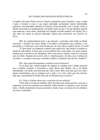 95
                   DA TEORIA DAS MANIFESTAÇÕES FÍSICAS

os órgãos; há menos fluido nervoso. Sendo o perispírito, para o Espírito, o que o corpo
é para o homem e como à sua maior densidade corresponde menor inferioridade
espiritual, essa densidade substitui no Espírito a força muscular, isto é, dá-lhe, sobre os
fluidos necessários às manifestações, um poder maior do que o de que dispõem aqueles
cuja natureza é mais etérea. Querendo um Espírito elevado produzir tais efeitos, faz o
que entre nós fazem as pessoas delicadas: chama para executá-los um Espírito do
ofício.

       XIII. Se compreendemos bem o que disseste, o princípio vital reside no fluido
universal; o Espírito tira deste fluido o envoltório semimaterial que constitui o seu
perispírito e é ainda por, meio deste fluido que ele atua sobre a matéria inerte. É assim?
       "É. Quer dizer: ele empresta à matéria uma espécie de vida factícia; a matéria se
anima da vida animal. A mesa, que se move debaixo das vossas mãos, vive como animal;
obedece por si mesma ao ser inteligente. Não é este quem a impele, como faz o homem
com um fardo. Quando ela se eleva, não é o Espírito quem a levanta, com o esforço do
seu braço: é a própria mesa que, animada, obedece à impulsão que lhe dá o Espírito."

       XIV. Que papel desempenha o médium nesse fenômeno?
       "Já eu disse que o fluido próprio do médium se combina com o fluido universal
que o Espírito acumula. E necessária a união desses dois fluidos, isto é, do fluido
animalizado e do fluido universal para dar vida à mesa. Mas, nota bem que essa vida é
apenas momentânea, que se extingue com a ação e, às vezes, antes que esta termine,
logo que a quantidade de fluido deixa de ser bastante para a animar."

        XV. Pode o Espírito atuar sem o concurso de um médium?
        "Pode atuar à revelia do médium. Quer isto dizer que muitas pessoas, sem que o
suspeitem, servem de auxiliares aos Espíritos. Delas haurem os Espíritos, como de uma
fonte, o fluido animalizado de que necessitem. Assim é que o concurso de um médium,
tal como o entendeis,
 