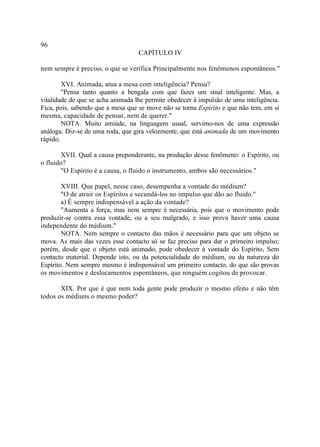 96
                                   CAPÍTULO IV

nem sempre é preciso, o que se verifica Principalmente nos fenômenos espontâneos."

        XVI. Animada, atua a mesa com inteligência? Pensa?
        "Pensa tanto quanto a bengala com que fazes um sinal inteligente. Mas, a
vitalidade de que se acha animada lhe permite obedecer â impulsão de uma inteligência.
Fica, pois, sabendo que a mesa que se move não se torna Espírito e que não tem, em si
mesma, capacidade de pensar, nem de querer."
        NOTA. Muito amiúde, na linguagem usual, servimo-nos de uma expressão
análoga. Diz-se de uma roda, que gira velozmente, que está animada de um movimento
rápido.

       XVII. Qual a causa preponderante, na produção desse fenômeno: o Espírito, ou
o fluido?
       "O Espírito é a causa, o fluido o instrumento, ambos são necessários."

        XVIII. Que papel, nesse caso, desempenha a vontade do médium?
        "O de atrair os Espíritos e secundá-los no impulso que dão ao fluido."
        a) É sempre indispensável a ação da vontade?
        "Aumenta a força, mas nem sempre é necessária, pois que o movimento pode
produzir-se contra essa vontade, ou a seu malgrado, e isso prova haver uma causa
independente do médium."
        NOTA. Nem sempre o contacto das mãos é necessário para que um objeto se
mova. As mais das vezes esse contacto só se faz preciso para dar o primeiro impulso;
porém, desde que o objeto está animado, pode obedecer à vontade do Espírito, Sem
contacto material. Depende isto, ou da potencialidade do médium, ou da natureza do
Espírito. Nem sempre mesmo é indispensável um primeiro contacto, do que são provas
os movimentos e deslocamentos espontâneos, que ninguém cogitou de provocar.

       XIX. Por que é que nem toda gente pode produzir o mesmo efeito e não têm
todos os médiuns o mesmo poder?
 