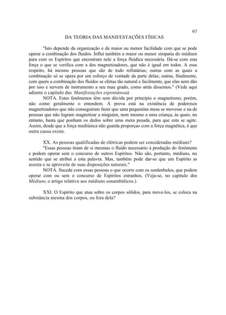 97
                  DA TEORIA DAS MANIFESTAÇÕES FÍSICAS

        "Isto depende da organização e da maior ou menor facilidade com que se pode
operar a combinação dos fluidos. Influi também a maior ou menor simpatia do médium
para com os Espíritos que encontram nele a força fluídica necessária. Dá-se com esta
força o que se verifica com a dos magnetizadores, que não é igual em todos. A esse
respeito, há mesmo pessoas que são de todo refratárias; outras com as quais a
combinação só se opera por um esforço de vontade da parte delas; outras, finalmente,
com quem a combinação dos fluidos se efetua tão natural e facilmente, que elas nem dão
por isso e servem de instrumento a seu mau grado, como atrás dissemos." (Vede aqui
adiante o capítulo das Manifestações espontâneas).
        NOTA. Estes fenômenos têm sem dúvida por princípio o magnetismo, porém,
não como geralmente o entendem. A prova está na existência de poderosos
magnetizadores que não conseguiram fazer que uma pequenina mesa se movesse e na de
pessoas que não logram magnetizar a ninguém, nem mesmo a uma criança, às quais, no
entanto, basta que ponham os dedos sobre uma mera pesada, para que esta se agite.
Assim, desde que a força mediúnica não guarda proporçao com a força magnética, é que
outra causa existe.

        XX. As pessoas qualificadas de elétricas podem ser consideradas médiuns?
        "Essas pessoas tiram de si mesmas o fluido necessário à produção do fenômeno
e podem operar sem o concurso de outros Espíritos. Não são, portanto, médiuns, no
sentido que se atribui a esta palavra. Mas, também pode dar-se que um Espírito as
assista e se aproveite de suas disposições naturais."
        NOTA. Sucede com essas pessoas o que ocorre com os sonâmbulos, que podem
operar com ou sem o concurso de Espíritos estranhos. (Veja-se, no capítulo dos
Médiuns, o artigo relativo aos médiuns sonambúlicos.)

       XXI. O Espírito que atua sobre os corpos sólidos, para move-los, se coloca na
substância mesma dos corpos, ou fora dela?
 