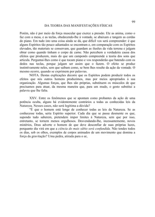99
                  DA TEORIA DAS MANIFESTAÇÕES FÍSICAS

Porém, não é por meio da força muscular que exerce a pressão. Ele as anima, como o
faz com a mesa, e as teclas, obedecendo-lhe à vontade, se abaixam e tangem as cordas
do piano. Em tudo isto uma coisa ainda se dá, que difícil vos será compreender: é que
alguns Espíritos tão pouco adiantados se encontram e, em comparação com os Espíritos
elevados, tão materiais se conservam, que guardam as ilusões da vida terrena e julgam
obrar como quando tinham o corpo de carne. Não percebem a verdadeira causa dos
efeitos que produzem, mais do que um camponês compreende a teoria dos sons que
articula. Perguntai-lhes como é que tocam piano e vos responderão que batendo com os
dedos nas teclas, porque julgam ser assim que o fazem. O efeito se produz
instintivamente neles, sem que saibam como, se bem lhes resulte da ação da vontade. O
mesmo ocorre, quando se exprimem por palavras.
         NOTA. Destas explicações decorre que os Espíritos podem produzir todos os
efeitos que nós outros homens produzimos, mas por meios apropriados à sua
organização. Algumas forças, que lhes são próprias, substituem os músculos de que
precisamos para atuar, da mesma maneira que, para um mudo, o gesto substitui a
palavra que lhe falta.

        XXV. Entre os fenômenos que se apontam como probantes da ação de uma
potência oculta, alguns há evidentemente contrários a todas as conhecidas leis da
Natureza. Nesses casos, não será legítima a dúvida?
        "É que o homem está longe de conhecer todas as leis da Natureza. Se as
conhecesse todas, seria Espírito superior. Cada dia que se passa desmente os que,
supondo tudo saberem, pretendem impor limites à Natureza, sem que por isso,
entretanto, se tornem menos orgulhosos. Desvendando-lhe, incessantemente, novos
mistérios, Deus adverte o homem de que deve desconfiar de suas próprias luzes,
porquanto dia virá em que a ciência do mais sábio será confundida. Não tendes todos
os dias, sob os olhos, exemplos de corpos animados de um movimento que domina a
força da gravitação? Uma pedra, atirada para o ar,
 